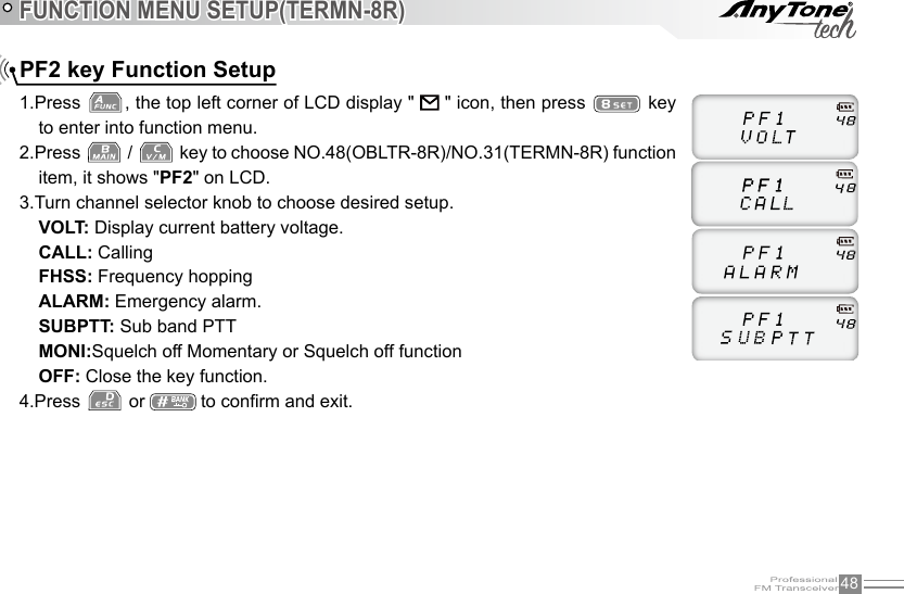 48FUNCTION MENU SETUP(TERMN-8R)1.Press  , the top left corner of LCD display &quot;   &quot; icon, then press   key to enter into function menu.2.Press   /   key to choose NO.48(OBLTR-8R)/NO.31(TERMN-8R) function item, it shows &quot;PF2&quot; on LCD.3.Turn channel selector knob to choose desired setup. VOLT: Display current battery voltage.CALL: CallingFHSS: Frequency hoppingALARM: Emergency alarm.SUBPTT: Sub band PTTMONI:Squelch off Momentary or Squelch off functionOFF: Close the key function.4.Press   or   to conrm and exit.PF2 key Function Setup