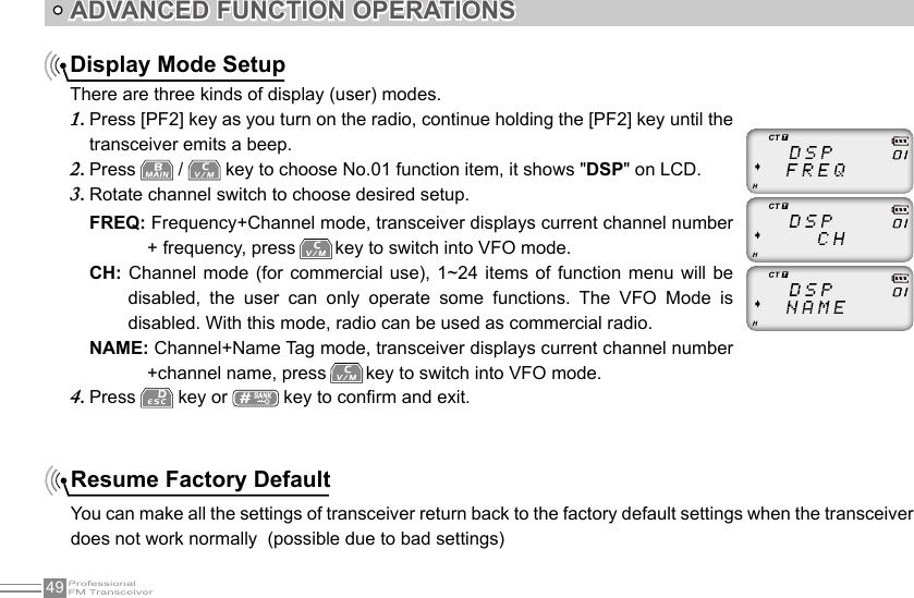 49ADVANCED FUNCTION OPERATIONSDisplay Mode SetupThere are three kinds of display (user) modes.Press [PF2] key as you turn on the radio, continue holding the [PF2] key until the 1. transceiver emits a beep.Press 2.   /   key to choose No.01 function item, it shows &quot;DSP&quot; on LCD.Rotate channel switch to choose desired setup.3. FREQ: Frequency+Channel mode, transceiver displays current channel number + frequency, press   key to switch into VFO mode.CH: Channel mode (for  commercial  use),  1~24  items  of  function  menu  will  be disabled,  the  user  can  only  operate  some  functions.  The  VFO  Mode  is disabled. With this mode, radio can be used as commercial radio.NAME: Channel+Name Tag mode, transceiver displays current channel number +channel name, press   key to switch into VFO mode.Press 4.   key or   key to conrm and exit.Resume Factory DefaultYou can make all the settings of transceiver return back to the factory default settings when the transceiver does not work normally  (possible due to bad settings)