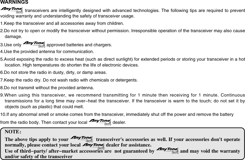 WARNINGS transceivers are intelligently designed with advanced technologies. The following tips are  required  to prevent voiding warranty and understanding the safety of transceiver usage.1.Keep the transceiver and all accessories away from children.2.Do not try to open or modify the transceiver without permission. Irresponsible operation of the transceiver may also cause damage.3.Use only   approved batteries and chargers.4.Use the provided antenna for communication.5.Avoid exposing the radio to excess heat (such as direct sunlight) for extended periods or storing your transceiver in a hot location. High temperatures do shorten the life of electronic devices.6.Do not store the radio in dusty, dirty, or damp areas.7.Keep the radio dry. Do not wash radio with chemicals or detergents.8.Do not transmit without the provided antenna.9.When using this transceiver, we  recommend transmitting for  1 minute then receiving  for 1 minute. Continuous transmissions for a long time  may over-heat the transceiver. If  the transceiver is warm to  the touch; do not set  it  by objects (such as plastic) that could melt.10.If any abnormal smell or smoke comes from the transceiver, immediately shut off the power and remove the batteryfrom the radio body. Then contact your local   dealer.NOTE：The above tips apply to your    transceiver&apos;s accessories as well. If your accessories don&apos;t operate normally, please contact your local   dealer for assistance.Use of third-party/ after-market accessories are  not guaranteed by   and may void the warranty and/or safety of the transceiver