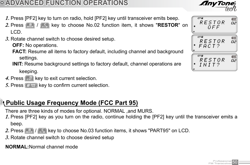 50ADVANCED FUNCTION OPERATIONSThere are three kinds of modes for optional. NORMAL ,and MURS.NORMAL:Normal channel modePress [PF2] key as you turn on the radio, continue holding the [PF2] key until the transceiver emits a 1. beep.Press 2.   /   key to choose No.03 function items, it shows &quot;PART95&quot; on LCD.Rotate channel switch to choose desired setup3. Public Usage Frequency Mode (FCC Part 95)Press [PF2] key to turn on radio, hold [PF2] key until transceiver emits beep.1. Press 2.    /    key  to  choose  No.02  function  item,  it  shows  &quot;RESTOR&quot;  on LCD.Rotate channel switch to choose desired setup.3. OFF: No operations.FACT: Resume all items to factory default, including channel and background      settings.INIT: Resume background settings to factory default, channel operations are      keeping.Press 4.   key to exit current selection.Press 5.   key to conrm current selection.