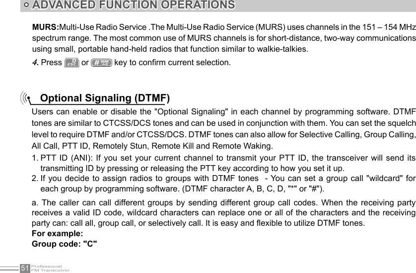 51ADVANCED FUNCTION OPERATIONSPress 4.   or   key to conrm current selection.MURS:Multi-Use Radio Service .The Multi-Use Radio Service (MURS) uses channels in the 151 – 154 MHz spectrum range. The most common use of MURS channels is for short-distance, two-way communications using small, portable hand-held radios that function similar to walkie-talkies.Optional Signaling (DTMF)Users can enable or disable the &quot;Optional Signaling&quot; in each channel by programming software. DTMF tones are similar to CTCSS/DCS tones and can be used in conjunction with them. You can set the squelch level to require DTMF and/or CTCSS/DCS. DTMF tones can also allow for Selective Calling, Group Calling, All Call, PTT ID, Remotely Stun, Remote Kill and Remote Waking.PTT ID (ANI): If  you set your current channel to transmit your PTT ID, the transceiver will  send its 1. transmitting ID by pressing or releasing the PTT key according to how you set it up.If you decide to assign radios to groups  with DTMF  tones  - You can  set a group call &quot;wildcard&quot; for 2. each group by programming software. (DTMF character A, B, C, D, &quot;*&quot; or &quot;#&quot;).a. The  caller can  call different  groups  by  sending different  group  call codes.  When  the receiving  party receives a valid ID code, wildcard characters can replace one or all of the characters and the receiving party can: call all, group call, or selectively call. It is easy and exible to utilize DTMF tones.For example:Group code: &quot;C&quot;