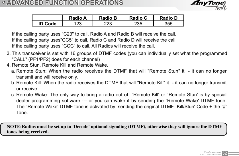 52ADVANCED FUNCTION OPERATIONSIf the calling party uses &quot;C23&quot; to call, Radio A and Radio B will receive the call.If the calling party uses&quot;CC5&quot; to call, Radio C and Radio D will receive the call.If the calling party uses &quot;CCC&quot; to call, All Radios will receive the call.This transceiver is set with 16 groups of DTMF codes (you can individually set what the programmed 3. &quot;CALL&quot; (PF1/PF2) does for each channel)Remote Stun, Remote Kill and Remote Wake.4. Remote Stun: When the radio receives the DTMF that will &quot;Remote Stun&quot; it  - it can no longer a. transmit and will receive only.Remote Kill: When the radio receives the DTMF that will &quot;Remote Kill&quot; it  - it can no longer transmit b. or receive.Remote Wake: The only  way to  bring a  radio out  of  `Remote Kill&apos; or `Remote Stun&apos; is by special c. dealer programming software --- or you can wake it by sending the `Remote Wake&apos; DTMF tone. The `Remote Wake&apos; DTMF tone is activated by: sending the original DTMF `Kill/Stun&apos; Code + the `#&apos; Tone.Radio A Radio B Radio C Radio DID Code 123 223 235 355NOTE:Radios must be set up to &apos;Decode&apos; optional signaling (DTMF), otherwise they will ignore the DTMF tones being received.