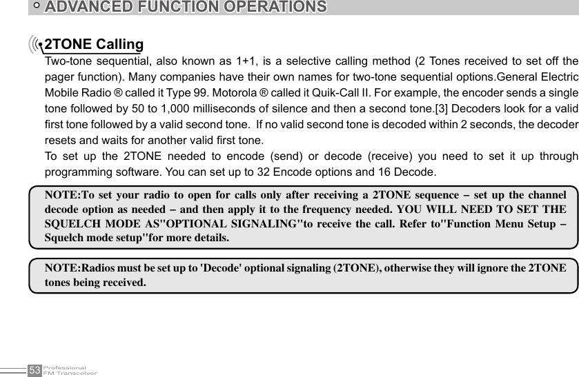 53ADVANCED FUNCTION OPERATIONS2TONE CallingTwo-tone sequential,  also known as 1+1,  is a selective calling  method  (2 Tones received to set  off the pager function). Many companies have their own names for two-tone sequential options.General Electric Mobile Radio ® called it Type 99. Motorola ® called it Quik-Call II. For example, the encoder sends a single tone followed by 50 to 1,000 milliseconds of silence and then a second tone.[3] Decoders look for a valid rst tone followed by a valid second tone.  If no valid second tone is decoded within 2 seconds, the decoder resets and waits for another valid rst tone.To  set  up  the  2TONE  needed  to  encode  (send)  or  decode  (receive)  you  need  to  set  it  up  through programming software. You can set up to 32 Encode options and 16 Decode. NOTE:To  set  your  radio to  open  for calls  only after  receiving  a 2TONE  sequence -  set up  the  channel decode option as needed - and then apply it to the frequency needed. YOU WILL NEED TO SET THE SQUELCH MODE  AS&quot;OPTIONAL  SIGNALING&quot;to  receive  the call.  Refer to&quot;Function  Menu  Setup - Squelch mode setup&quot;for more details.NOTE:Radios must be set up to &apos;Decode&apos; optional signaling (2TONE), otherwise they will ignore the 2TONE tones being received.