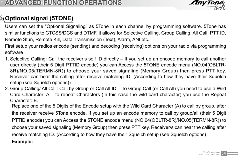 54ADVANCED FUNCTION OPERATIONSOptional signal (5TONE)Users can set the &quot;Optional Signaling&quot; as 5Tone in each channel by programming software. 5Tone has similar functions to CTCSS/DCS and DTMF, it allows for Selective Calling, Group Calling, All Call, PTT ID, Remote Stun, Remote Kill, Data Transmission (Text), Alarm, ANI etc.First setup your radios encode (sending) and decoding (receiving) options on your radio via programming softwareSelective Calling: Call the receiver’s self ID directly – If you set up an encode memory to call another 1. user directly (their 5 Digit PTTID encode) you can Access the 5TONE encode menu (NO.04(OBLTR-8R)/NO.05(TERMN-8R)) to choose your saved signaling (Memory Group)  then press  PTT key. Receiver can hear the calling after receive matching  ID. (According  to how they have their Squelch setup (see Squelch options))Group Calling/ All Call: Call by Group or Call All ID – To Group Call (or Call All) you need to use a Wild 2. Card Character: A – to repeat Characters  (In this case the wild  card character) you use  the Repeat Character: E. Replace one of the 5 Digits of the Encode setup with the Wild Card Character (A) to call by group. after the receiver receive 5Tone encode. If you set up an encode memory to call by group/all (their 5 Digit PTTID encode) you can Access the 5TONE encode menu (NO.04(OBLTR-8R)/NO.05(TERMN-8R)) to choose your saved signaling (Memory Group) then press PTT key. Receiver/s can hear the calling after receive matching ID. (According to how they have their Squelch setup (see Squelch options)Example: