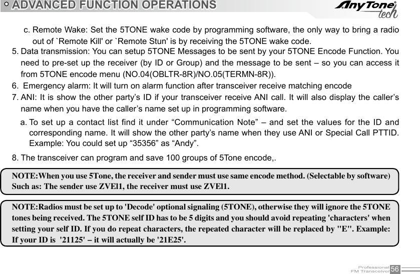 56To  set  up  a  contact list  find it  under “Communication Note”  –  and set  the  values  for  the  ID  and a. corresponding name. It will show the other party’s name when they use ANI or Special Call PTTID.  Example: You could set up “35356” as “Andy”.ADVANCED FUNCTION OPERATIONSData transmission: You can setup 5TONE Messages to be sent by your 5TONE Encode Function. You 5. need to pre-set up the receiver (by ID or Group) and the message to be sent – so you can access it from 5TONE encode menu (NO.04(OBLTR-8R)/NO.05(TERMN-8R)). Emergency alarm: It will turn on alarm function after transceiver receive matching encode 6. ANI: It is show the other party’s ID if your transceiver receive ANI call. It will also display the caller’s 7. name when you have the caller’s name set up in programming software. The transceiver can program and save 100 groups of 5Tone encode,.8. NOTE:When you use 5Tone, the receiver and sender must use same encode method. (Selectable by software)Such as: The sender use ZVEl1, the receiver must use ZVEl1.NOTE:Radios must be set up to &apos;Decode&apos; optional signaling (5TONE), otherwise they will ignore the 5TONE tones being received. The 5TONE self ID has to be 5 digits and you should avoid repeating &apos;characters&apos; when setting your self ID. If you do repeat characters, the repeated character will be replaced by &quot;E&quot;. Example: If your ID is  &apos;21125&apos; - it will actually be &apos;21E25&apos;.Remote Wake: Set the 5TONE wake code by programming software, the only way to bring a radio c. out of `Remote Kill&apos; or `Remote Stun&apos; is by receiving the 5TONE wake code.