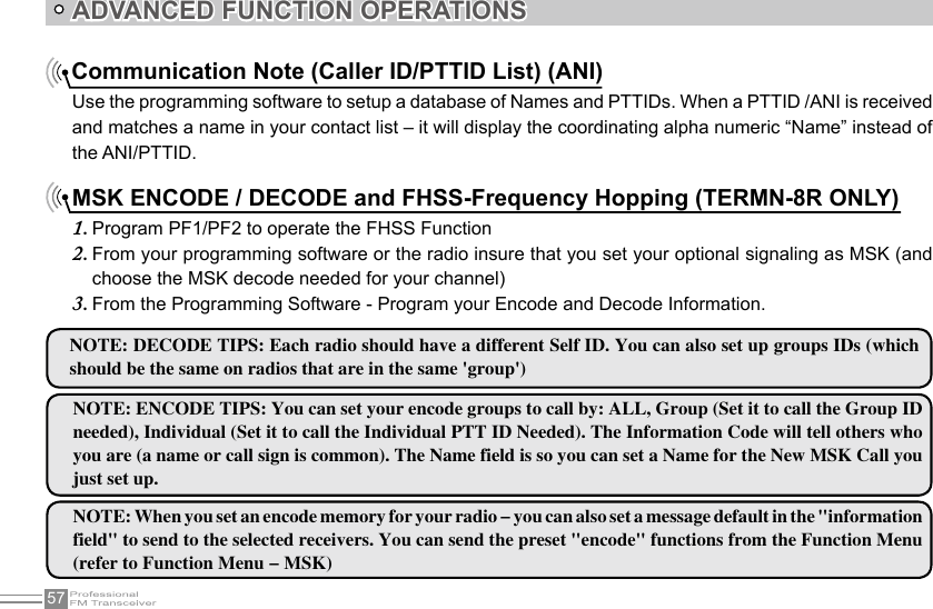 57ADVANCED FUNCTION OPERATIONSCommunication Note (Caller ID/PTTID List) (ANI)Use the programming software to setup a database of Names and PTTIDs. When a PTTID /ANI is received and matches a name in your contact list – it will display the coordinating alpha numeric “Name” instead of the ANI/PTTID.MSK ENCODE / DECODE and FHSS-Frequency Hopping (TERMN-8R ONLY)Program PF1/PF2 to operate the FHSS Function1. From your programming software or the radio insure that you set your optional signaling as MSK (and 2. choose the MSK decode needed for your channel)From the Programming Software - Program your Encode and Decode Information.3. NOTE: DECODE TIPS: Each radio should have a different Self ID. You can also set up groups IDs (which should be the same on radios that are in the same &apos;group&apos;)NOTE: ENCODE TIPS: You can set your encode groups to call by: ALL, Group (Set it to call the Group ID needed), Individual (Set it to call the Individual PTT ID Needed). The Information Code will tell others who you are (a name or call sign is common). The Name field is so you can set a Name for the New MSK Call you just set up.NOTE: When you set an encode memory for your radio - you can also set a message default in the &quot;information field&quot; to send to the selected receivers. You can send the preset &quot;encode&quot; functions from the Function Menu (refer to Function Menu - MSK)