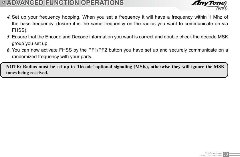 58ADVANCED FUNCTION OPERATIONSSet  up  your frequency  hopping. When  you  set a  frequency it  will  have a  frequency within  1  Mhz of 4. the base  frequency. (Insure it is the same frequency on the radios  you  want  to  communicate  on  via FHSS).Ensure that the Encode and Decode information you want is correct and double check the decode MSK 5. group you set up.You can now activate FHSS by the PF1/PF2 button you have set up and securely communicate on a 6. randomized frequency with your party.NOTE: Radios  must  be set up  to  &apos;Decode&apos; optional signaling (MSK),  otherwise  they will ignore the  MSK tones being received.