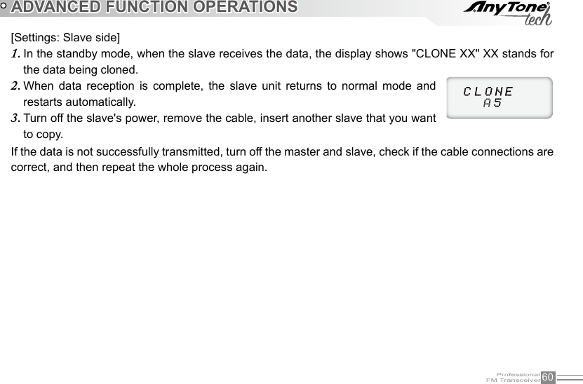 60ADVANCED FUNCTION OPERATIONS[Settings: Slave side]In the standby mode, when the slave receives the data, the display shows &quot;CLONE XX&quot; XX stands for 1. the data being cloned.When  data  reception  is  complete,  the  slave  unit  returns  to  normal  mode  and 2. restarts automatically.Turn off the slave&apos;s power, remove the cable, insert another slave that you want 3. to copy.If the data is not successfully transmitted, turn off the master and slave, check if the cable connections are correct, and then repeat the whole process again.