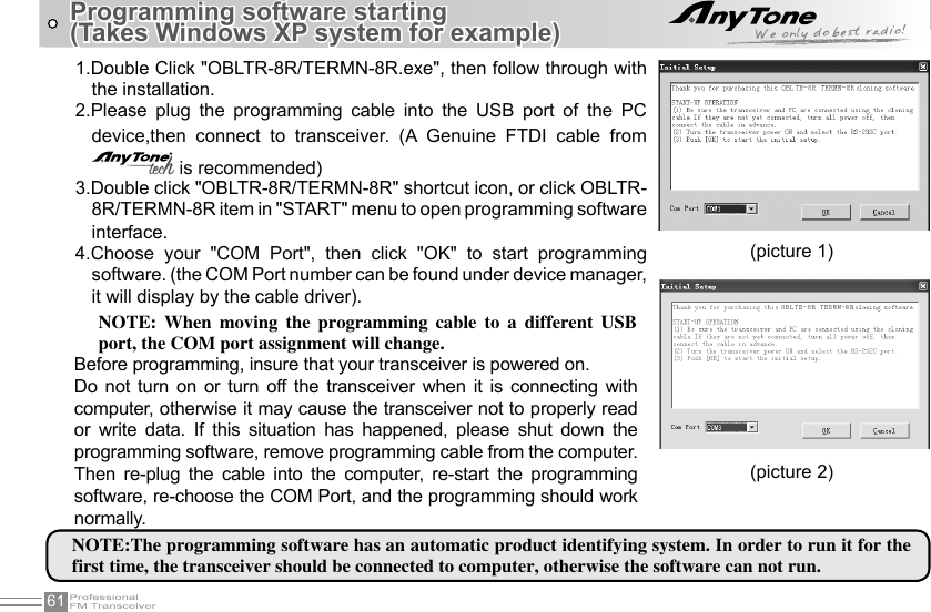 61Programming software starting (Takes Windows XP system for example)(picture 1)(picture 2)1.Double Click &quot;OBLTR-8R/TERMN-8R.exe&quot;, then follow through with the installation.2.Please  plug  the  programming  cable  into  the  USB  port  of  the  PC device,then  connect  to  transceiver.  (A  Genuine  FTDI  cable  from  is recommended)3.Double click &quot;OBLTR-8R/TERMN-8R&quot; shortcut icon, or click OBLTR-8R/TERMN-8R item in &quot;START&quot; menu to open programming software interface.4.Choose  your  &quot;COM  Port&quot;,  then  click  &quot;OK&quot;  to  start  programming software. (the COM Port number can be found under device manager, it will display by the cable driver).NOTE:The programming software has an automatic product identifying system. In order to run it for the first time, the transceiver should be connected to computer, otherwise the software can not run.NOTE:  When  moving  the  programming  cable  to  a  different  USB port, the COM port assignment will change.Before programming, insure that your transceiver is powered on.Do not turn  on  or  turn off  the  transceiver when  it  is  connecting  with computer, otherwise it may cause the transceiver not to properly read or  write  data.  If  this  situation  has  happened,  please  shut  down  the programming software, remove programming cable from the computer. Then  re-plug  the  cable  into  the  computer,  re-start  the  programming software, re-choose the COM Port, and the programming should work normally.