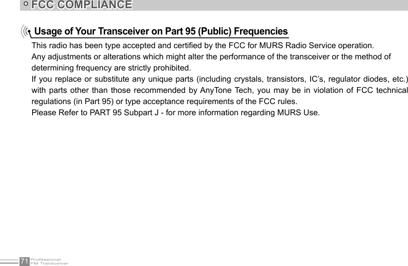 71FCC COMPLIANCEUsage of Your Transceiver on Part 95 (Public) FrequenciesThis radio has been type accepted and certied by the FCC for MURS Radio Service operation.Any adjustments or alterations which might alter the performance of the transceiver or the method ofdetermining frequency are strictly prohibited. If you replace or substitute any unique parts (including crystals, transistors, IC’s, regulator diodes, etc.) with parts other than  those  recommended  by AnyTone  Tech,  you  may  be  in  violation  of FCC  technical regulations (in Part 95) or type acceptance requirements of the FCC rules. Please Refer to PART 95 Subpart J - for more information regarding MURS Use.