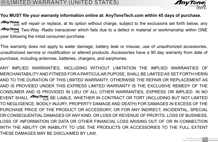 72You MUST le your warranty information online at: AnyToneTech.com within 45 days of purchase. will repair or replace, at its option without charge, subject to the exclusions set forth below, any  Two-Way -Radio transceiver which fails due to a defect in material or workmanship within ONE year following the initial consumer purchase. ANY  IMPLIED  WARRANTIES,  INCLUDING  WITHOUT  LIMITATION  THE  IMPLIED  WARRANTIES  OF MERCHANTABILITY AND FITNESS FOR A PARTICULAR PUPOSE, SHALL BE LIMITED AS SET FORTH HERIN AND TO THE DURATION OF THIS LIMITED WARRANTY, OTHERWISE THE REPAIR OR REPLACEMENT AS AND  IS  PROVIDED  UNDER THIS  EXPRESS  LIMITED  WARRANTY IS  THE  EXCLUSIVE REMEDY  OF  THE CONSUMER AND  IS  PROVIDED  IN  LIEU  OF ALL  OTHER  WARRANTIES,  EXPRESS  OR  IMPLIED.  IN  NO EVENT SHALL   BE LIABLE, WHETHER IN CONTRACT OR TORT (INCLUDING BUT NOT LIMITED TO NEGLIGENCE, BODILY INJURY, PROPERTY DAMAGE AND DEATH) FOR DAMAGES IN EXCESS OF THE PURCHASE PRICE OF THE PRODUCT OR ACCESSORY, OR FOR ANY INDIRECT, INCIDENTAL, SPECIAL OR CONSEQUENTIAL DAMAGES OF ANY KIND, OR LOSS OF REVENUE OF PROFITS, LOSS OF BUSINESS, LOSS OF  INFORMATION OR DATA OR  OTHER FINANCIAL LOSS ARISING OUT OF OR  IN CONNECTION WITH  THE  ABILITY  OR  INABILITY  TO  USE  THE  PRODUCTS  OR ACCESSORIES  TO  THE  FULL  EXTENT THESE DAMAGES MAY BE DISCLAIMED BY LAW.LIMITED WARRANTY (UNITED STATES)This  warranty  does  not apply  to  water  damage, battery  leak  or  misuse, use  of unauthorized  accessories, unauthorized service or modication or altered products. Accessories have a 90 day warranty from date of purchase, including antennas, batteries, chargers, and earphones.