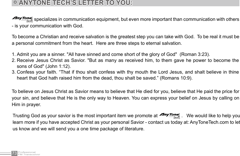 73 specializes in communication equipment, but even more important than communication with others - is your communication with God.To become a Christian and receive salvation is the greatest step you can take with God.  To be real it must be a personal commitment from the heart.  Here are three steps to eternal salvation.To believe on Jesus Christ as Savior means to believe that He died for you, believe that He paid the price for your sin, and believe that He is the only way to Heaven. You can express your belief on Jesus by calling on Him in prayer.Trusting God as your savior is the most important item we promote at   .   We would like to help you learn more if you have accepted Christ as your personal Savior - contact us today at: AnyToneTech.com to let us know and we will send you a one time package of literature.Admit you are a sinner. &quot;All have sinned and come short of the glory of God&quot;  (Roman 3:23).1. Receive Jesus Christ as Savior. &quot;But as many as received him, to them gave he power to become the 2. sons of God&quot; (John 1:12).Confess your faith. “That if thou shalt confess with thy mouth the Lord Jesus, and shalt believe in thine 3. heart that God hath raised him from the dead, thou shalt be saved.” (Romans 10:9).   ANYTONE TECH’S LETTER TO YOU: