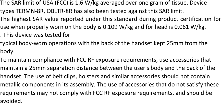 The SAR limit of USA (FCC) is 1.6 W/kg averaged over one gram of tissue. Device types TERMN-8R, OBLTR-8R has also been tested against this SAR limit. The highest SAR value reported under this standard during product certification for use when properly worn on the body is 0.109 W/kg and for head is 0.061 W/kg.   . This device was tested for typical body-worn operations with the back of the handset kept 25mm from the body. To maintain compliance with FCC RF exposure requirements, use accessories that maintain a 25mm separation distance between the user&apos;s body and the back of the handset. The use of belt clips, holsters and similar accessories should not contain metallic components in its assembly. The use of accessories that do not satisfy these requirements may not comply with FCC RF exposure requirements, and should be avoided.  