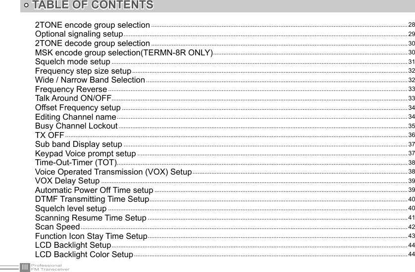 IIITABLE OF CONTENTS2TONE encode group selection ..................................................................................................................................................... 28Optional signaling setup ..................................................................................................................................................................... 292TONE decode group selection ..................................................................................................................................................... 30MSK encode group selection(TERMN-8R ONLY) ................................................................................................................. 30Squelch mode setup ............................................................................................................................................................................ 31Frequency step size setup ................................................................................................................................................................ 32Wide / Narrow Band Selection ........................................................................................................................................................ 32Frequency Reverse .............................................................................................................................................................................. 33Talk Around ON/OFF............................................................................................................................................................................ 33Offset Frequency setup ...................................................................................................................................................................... 34Editing Channel name ......................................................................................................................................................................... 34Busy Channel Lockout ........................................................................................................................................................................ 35TX OFF .......................................................................................................................................................................................................36Sub band Display setup ..................................................................................................................................................................... 37Keypad Voice prompt setup ............................................................................................................................................................. 37Time-Out-Timer (TOT)......................................................................................................................................................................... 38Voice Operated Transmission (VOX) Setup ............................................................................................................................. 38VOX Delay Setup .................................................................................................................................................................................. 39Automatic Power Off Time setup ...................................................................................................................................................39DTMF Transmitting Time Setup ......................................................................................................................................................40Squelch level setup .............................................................................................................................................................................. 40Scanning Resume Time Setup .......................................................................................................................................................41Scan Speed .............................................................................................................................................................................................. 42Function Icon Stay Time Setup .......................................................................................................................................................43LCD Backlight Setup ............................................................................................................................................................................ 44LCD Backlight Color Setup ...............................................................................................................................................................44