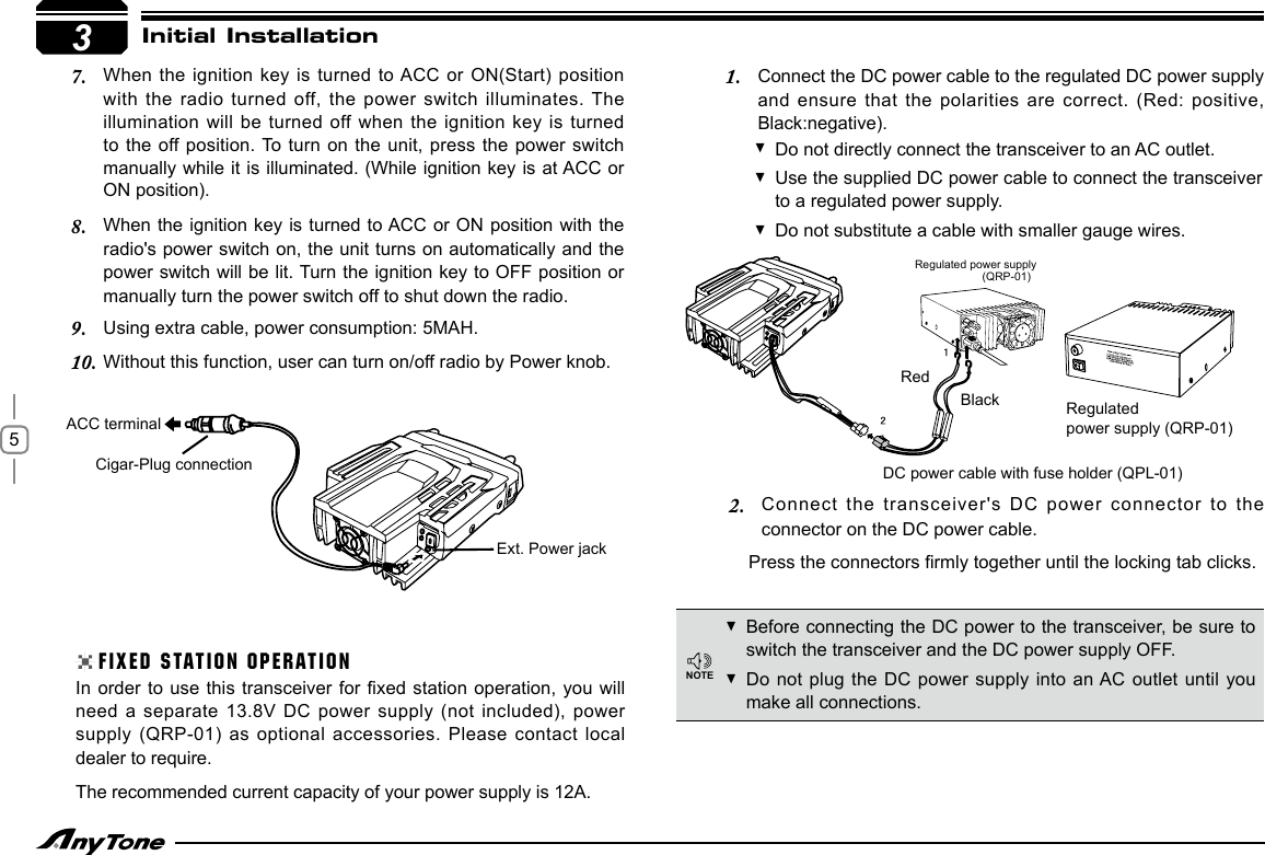 5When the ignition key is  turned to ACC  or ON(Start) position 7. with the radio  turned off, the power  switch illuminates. The illumination will be turned off when  the ignition key is turned to the off position. To  turn on  the unit, press the power switch manually while it is illuminated. (While ignition key is at ACC or ON position).3Initial InstallationWhen the ignition key is turned to ACC or ON position with the 8. radio&apos;s power switch on, the unit turns on automatically and the power switch will be lit. Turn the ignition key to OFF position or manually turn the power switch off to shut down the radio.Using extra cable, power consumption: 5MAH.9. Without this function, user can turn on/off radio by Power knob.10. Do not directly connect the transceiver to an AC outlet. Use the supplied DC power cable to connect the transceiver  to a regulated power supply.Do not substitute a cable with smaller gauge wires. FIXED STATION OPERATIONIn order to  use this transceiver for xed  station operation, you will need a separate  13.8V DC power supply (not included), power supply (QRP-01) as  optional accessories. Please contact local dealer to require.The recommended current capacity of your power supply is 12A.Before connecting the DC power to the transceiver, be sure to  switch the transceiver and the DC power supply OFF.Do not plug  the DC power supply into  an AC outlet until you  make all connections.DC power cable with fuse holder (QPL-01)Regulated power supply (QRP-01)Connect the DC power cable to the regulated DC power supply 1. and ensure that  the polarities are correct. (Red: positive, Black:negative).Connect the transceiver&apos;s  DC power connector to the 2. connector on the DC power cable.Press the connectors rmly together until the locking tab clicks.NOTEExt. Power jackCigar-Plug connectionACC terminalBlackRedRegulated power supply(QRP-01)