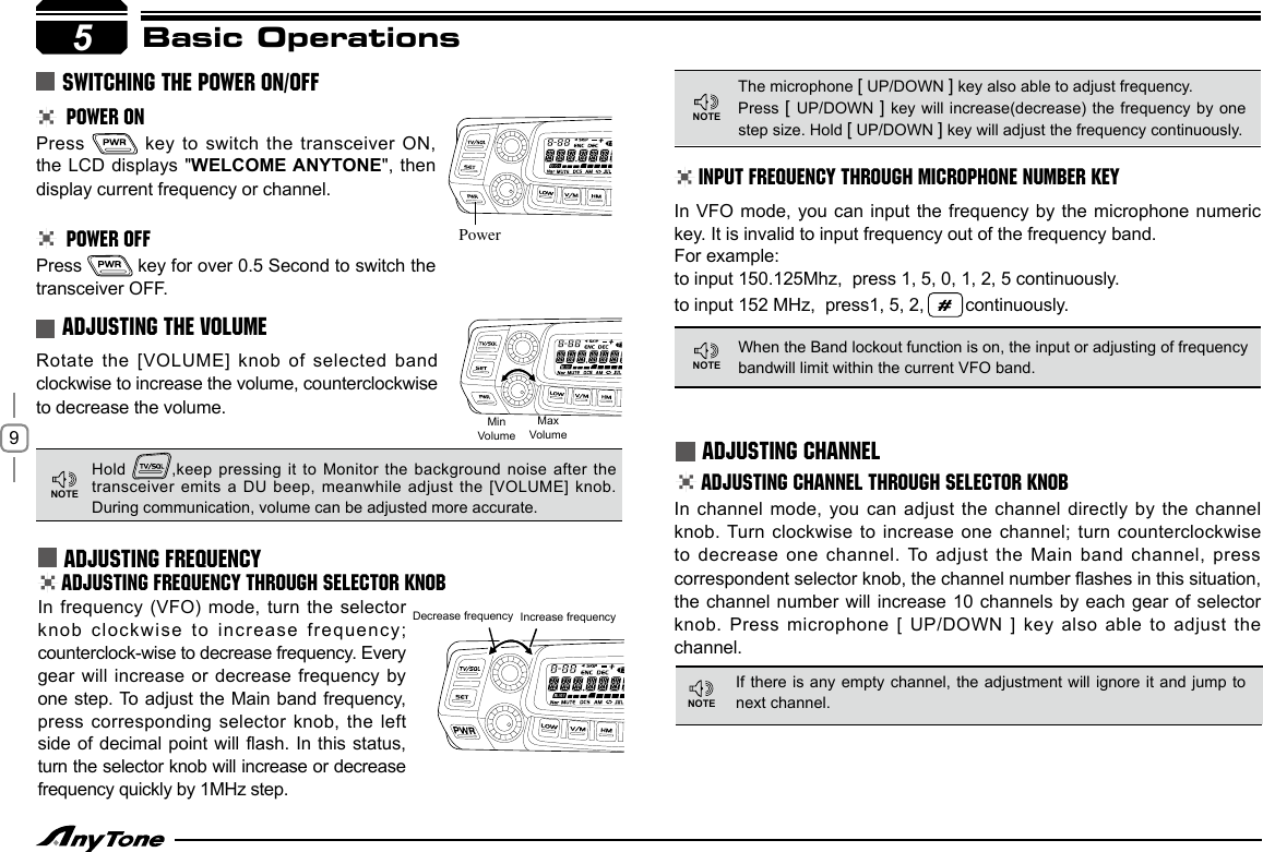 9In frequency (VFO)  mode, turn  the selector knob clockwise to  increase frequency; counterclock-wise to decrease frequency. Every gear will increase  or decrease frequency by one step. To adjust the Main band frequency, press corresponding selector  knob, the left side of decimal  point will flash. In this status, turn the selector knob will increase or decrease frequency quickly by 1MHz step.ADJUSTING FREQUENCY THROUGH SELECTOR KNOBINPUT FREQUENCY THROUGH MICROPHONE NUMBER KEY5Basic Operations POWER ONPress   key to switch the  transceiver ON, the LCD displays  &quot;WELCOME ANYTONE&quot;, then display current frequency or channel. POWER OFFPress   key for over 0.5 Second to switch the transceiver OFF. Rotate the [VOLUME] knob of  selected band clockwise to increase the volume, counterclockwise to decrease the volume.SWITCHING THE POWER ON/OFFADJUSTING THE VOLUME ADJUSTING FREQUENCYHold  ,keep pressing it to Monitor the background noise after the transceiver emits a DU beep, meanwhile adjust the  [VOLUME]  knob.  During communication, volume can be adjusted more accurate.The microphone [ UP/DOWN ] key also able to adjust frequency. Press [ UP/DOWN ] key will  increase(decrease)  the frequency by one step size. Hold [ UP/DOWN ] key will adjust the frequency continuously.When the Band lockout function is on, the input or adjusting of frequency bandwill limit within the current VFO band. Decrease frequency Increase frequencyIn VFO mode, you can input the frequency  by the microphone numeric key. It is invalid to input frequency out of the frequency band.For example:to input 150.125Mhz,  press 1, 5, 0, 1, 2, 5 continuously. to input 152 MHz,  press1, 5, 2,   continuously. ADJUSTING CHANNELADJUSTING CHANNEL THROUGH SELECTOR KNOBIn channel mode,  you can adjust the channel  directly by the channel knob. Turn clockwise to increase one channel; turn counterclockwise to decrease one channel. To adjust the Main band channel, press PowerMinVolumeMaxVolumeNOTENOTENOTEIf there is any empty channel, the adjustment will ignore it and jump to next channel.correspondent selector knob, the channel number ashes in this situation, the channel number  will increase 10 channels by each gear  of selector knob. Press microphone  [ UP/DOWN ] key also able to adjust  the channel.NOTE