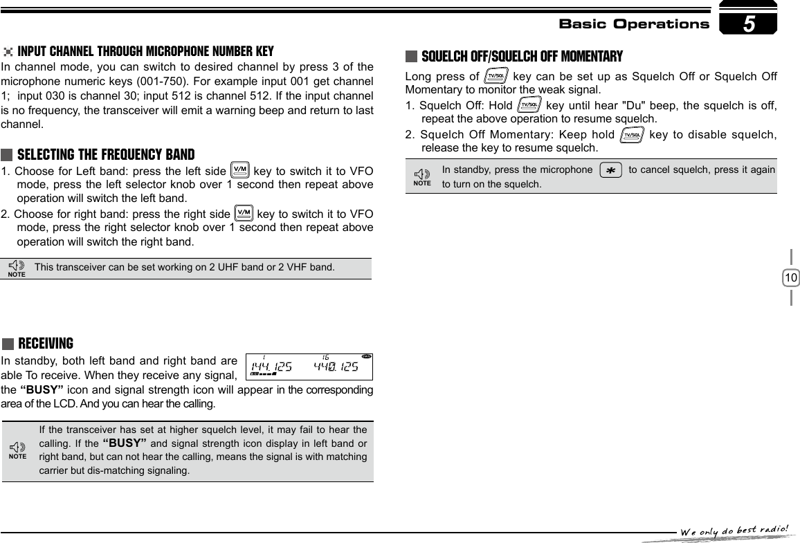 10SELECTING THE FREQUENCY BANDThis transceiver can be set working on 2 UHF band or 2 VHF band.INPUT CHANNEL THROUGH MICROPHONE NUMBER KEYIn channel mode,  you can switch to desired  channel by press 3 of the  microphone numeric keys (001-750). For example input 001 get channel 1;  input 030 is channel 30; input 512 is channel 512. If the input channel is no frequency, the transceiver will emit a warning beep and return to last channel.1. Choose for Left band: press the left  side   key to switch it to  VFO mode, press the  left selector knob over 1 second then  repeat above operation will switch the left band.2. Choose for right band: press the right side   key to switch it to VFO mode, press the right selector knob over 1 second then repeat above operation will switch the right band.5Basic OperationsRECEIVINGIf the  transceiver  has set  at higher  squelch  level, it  may fail  to hear  the calling. If the “BUSY” and signal  strength  icon display in left band or right band, but can not hear the calling, means the signal is with matching carrier but dis-matching signaling. In standby, both left band and right band  are able To receive. When they receive any signal, the “BUSY” icon and signal strength icon will appear in the corresponding area of the LCD. And you can hear the calling.SQUELCH OFF/SQUELCH OFF MOMENTARYLong press of    key can be set up  as Squelch Off or Squelch Off Momentary to monitor the weak signal.1. Squelch Off: Hold   key until hear &quot;Du&quot; beep,  the squelch is off, repeat the above operation to resume squelch.2. Squelch Off Momentary:  Keep hold   key to  disable squelch, release the key to resume squelch.In standby, press the microphone     to cancel squelch, press it again to turn on the squelch.NOTENOTENOTE