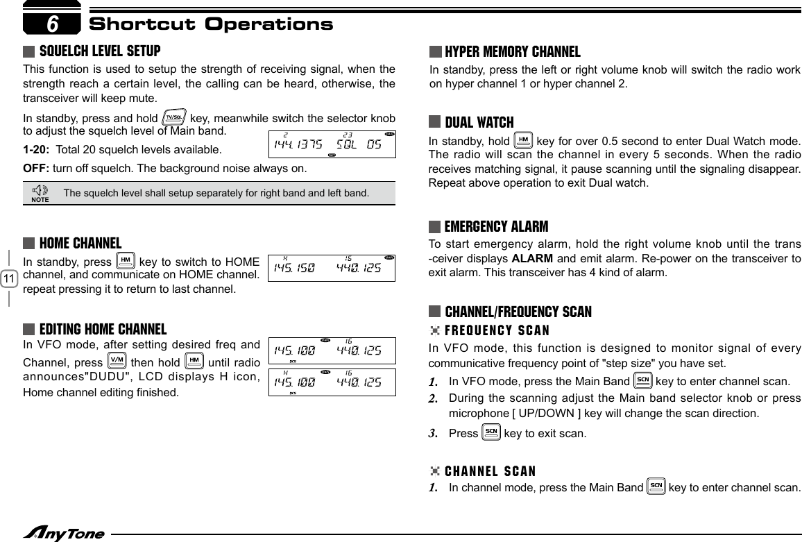 116Shortcut OperationsSQUELCH LEVEL SETUPThis function is used to  setup the  strength of receiving signal, when the strength reach a certain level,  the calling  can be heard, otherwise, the transceiver will keep mute. In standby, press and hold   key, meanwhile switch the selector knob to adjust the squelch level of Main band. 1-20:  Total 20 squelch levels available.OFF: turn off squelch. The background noise always on.The squelch level shall setup separately for right band and left band.In standby, press   key to switch to HOME channel, and communicate on HOME channel. repeat pressing it to return to last channel.HOME CHANNELNOTE HYPER MEMORY CHANNELIn standby, press the left or right volume knob will switch the radio work on hyper channel 1 or hyper channel 2.In standby, hold   key for over 0.5 second to enter Dual Watch mode. The radio will  scan the channel in every 5 seconds. When the radio receives matching signal, it pause scanning until the signaling disappear. Repeat above operation to exit Dual watch.DUAL WATCHFREQUENCY SCANCHANNEL/FREQUENCY SCANIn VFO mode,  this function is designed to monitor signal  of every communicative frequency point of &quot;step size&quot; you have set. In VFO mode, press the Main Band 1.   key to enter channel scan.During the scanning  adjust the Main band selector knob or  press 2. microphone [ UP/DOWN ] key will change the scan direction.Press 3.   key to exit scan.CHANNEL SCANIn channel mode, press the Main Band 1.   key to enter channel scan.EMERGENCY ALARMTo  start emergency alarm, hold the right volume  knob until the trans -ceiver displays ALARM and emit alarm. Re-power on the transceiver to exit alarm. This transceiver has 4 kind of alarm.In VFO mode,  after setting desired freq and Channel, press   then hold   until radio announces&quot;DUDU&quot;, LCD displays H icon, Home channel editing nished.EDITING HOME CHANNEL 