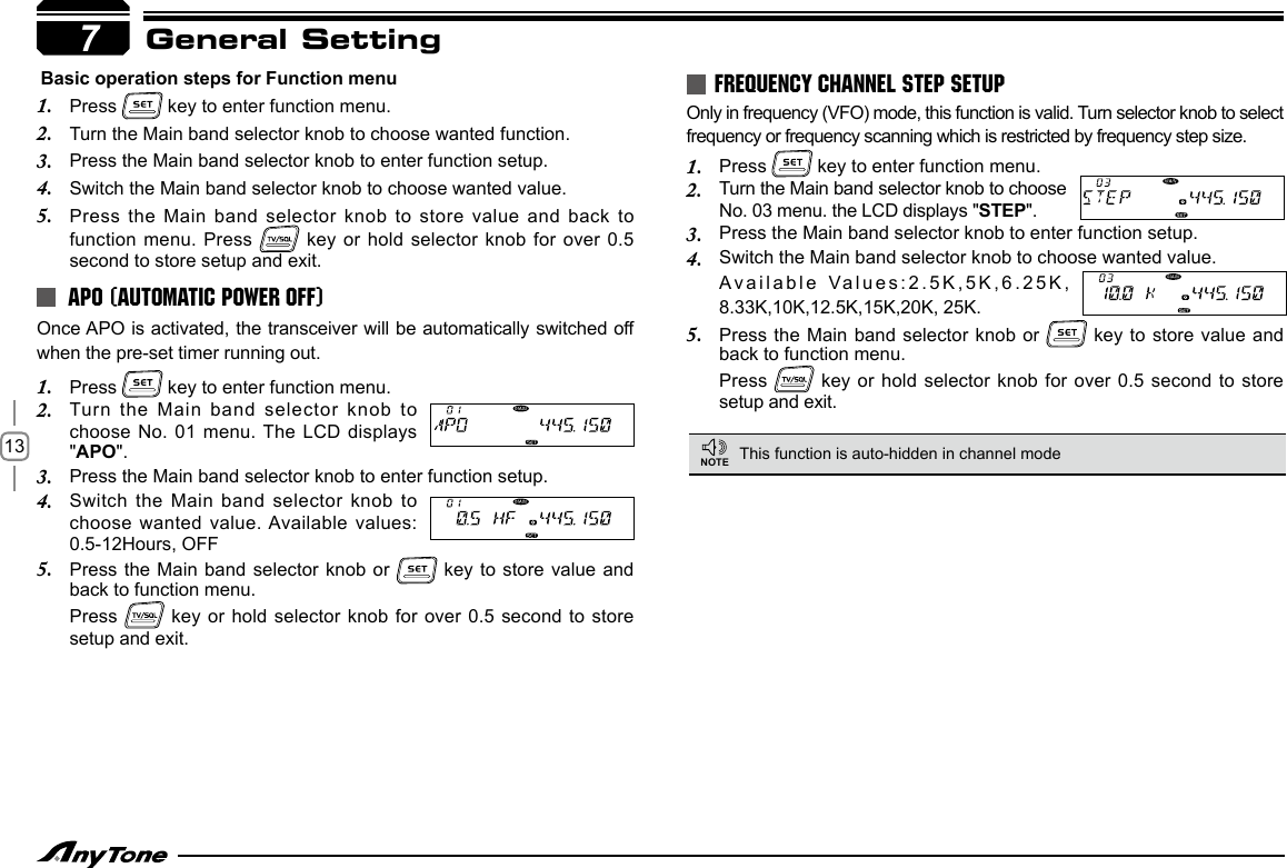 13General SettingOnce APO is activated, the transceiver will be automatically switched off when the pre-set timer running out.Press 1.   key to enter function menu.Turn the Main  band selector knob to 2. choose No. 01  menu. The LCD displays &quot;APO&quot;.Press the Main band selector knob to enter function setup.3. Switch the Main  band selector knob to 4. choose wanted value. Available values: 0.5-12Hours, OFFPress the Main  band selector knob or 5.   key to  store value and back to function menu. Press   key or hold selector  knob for over 0.5 second to store setup and exit.Only in frequency (VFO) mode, this function is valid. Turn selector knob to select frequency or frequency scanning which is restricted by frequency step size.Press 1.   key to enter function menu.Turn the Main band selector knob to choose 2. No. 03 menu. the LCD displays &quot;STEP&quot;.Press the Main band selector knob to enter function setup.3. Switch the Main band selector knob to choose wanted value.4. Available Values:2.5K,5K,6.25K, 8.33K,10K,12.5K,15K,20K, 25K.Press the Main  band selector knob or 5.   key to  store value and back to function menu.Press   key or hold selector  knob for over 0.5 second to store setup and exit.APO (AUTOMATIC POWER OFF)FREQUENCY CHANNEL STEP SETUP7 Basic operation steps for Function menu1.  Press   key to enter function menu.2.  Turn the Main band selector knob to choose wanted function. 3.  Press the Main band selector knob to enter function setup.4.  Switch the Main band selector knob to choose wanted value.5.  Press the Main  band selector knob to store value and back to function menu. Press   key  or hold selector knob for over 0.5 second to store setup and exit.This function is auto-hidden in channel modeNOTE