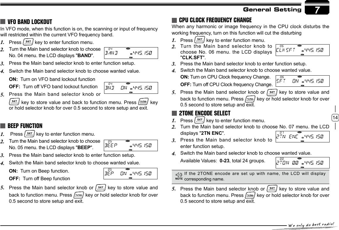 147General SettingIn VFO mode, when this function is on, the scanning or input of frequency will restricted within the current VFO frequency band.Press 1.   key to enter function menu.Turn the Main band selector knob to choose 2. No. 04 menu. the LCD displays &quot;BAND&quot;.Press the Main band selector knob to enter function setup.3. Switch the Main band selector knob to choose wanted value.4. ON:  Turn on VFO band lockout functionOFF:  Turn off VFO band lockout functionPress the Main band selector  knob or 5.  key to store value and back to function menu. Press   key or hold selector knob for over 0.5 second to store setup and exit. Press 1.   key to enter function menu.Turn the Main band selector knob to choose 2. No. 05 menu. the LCD displays &quot;BEEP&quot;.Press the Main band selector knob to enter function setup.3. Switch the Main band selector knob to choose wanted value.4. ON:  Turn on Beep function.OFF:  Turn off Beep functionPress the Main  band selector knob or 5.   key to  store value and  back to function menu. Press   key or hold selector knob for over 0.5 second to store setup and exit.When any harmonic  or image frequency in the CPU clock  disturbs the working frequency, turn on this function will cut the disturbingPress 1.   key to enter function menu.Turn the Main  band selector knob to 2. choose No. 06  menu. the LCD displays &quot;CLK.SFT&quot;.Press the Main band selector knob to enter function setup.3. Switch the Main band selector knob to choose wanted value.4. ON: Turn on CPU Clock frequency Change.OFF: Turn off CPU Clock frequency Change.Press the Main  band selector knob or 5.   key to  store value and  back to function menu. Press   key or hold selector knob for over 0.5 second to store setup and exit.Press 1.   key to enter function menu.Turn the Main band selector knob to choose No. 07 menu. the LCD 2. displays &quot;2TN ENC&quot;.Press the Main  band selector knob to 3. enter function setup.Switch the Main band selector knob to 4.  choose wanted value. Available Values:  0-23, total 24 groups.VFO BAND LOCKOUTBEEP FUNCTIONCPU CLOCK FREQUENCY CHANGE2TONE ENCODE SELECTIf the 2TONE encode are set up with name, the LCD will display corresponding name.Press the Main  band selector knob or 5.   key to  store value and back to function menu. Press   key or hold selector knob for over 0.5 second to store setup and exit.NOTE