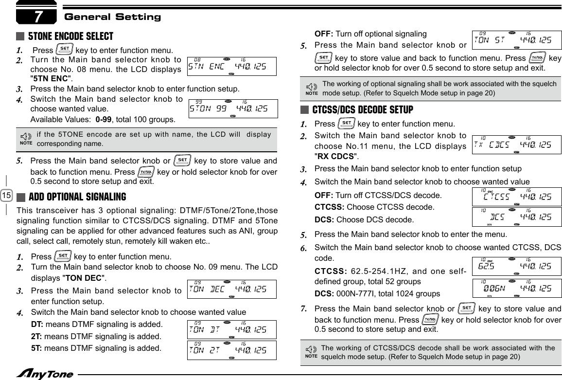 15General Setting Press 1.   key to enter function menu.Turn the Main  band selector knob to 2. choose No. 08  menu. the LCD displays &quot;5TN ENC&quot;.Press the Main band selector knob to enter function setup.3. Switch the Main  band selector knob to 4. choose wanted value.Available Values:  0-99, total 100 groups.This transceiver has  3 optional signaling: DTMF/5Tone/2Tone,those signaling function similar  to CTCSS/DCS signaling. DTMF and  5Tone signaling can be applied for other advanced features such as ANI, group call, select call, remotely stun, remotely kill waken etc..Press 1.   key to enter function menu.Turn the Main band selector knob to choose No. 09 menu. The LCD 2. displays &quot;TON DEC&quot;.Press the Main  band selector knob to 3. enter function setup.Switch the Main band selector knob to choose wanted value4. DT: means DTMF signaling is added.2T: means DTMF signaling is added.5T: means DTMF signaling is added.5TONE ENCODE SELECTADD OPTIONAL SIGNALINGPress the Main  band selector knob or 5.   key to  store value and  back to function menu. Press   key or hold selector knob for over 0.5 second to store setup and exit.if the 5TONE encode are set up with name, the LCD will  display corresponding name.The working of optional signaling shall be work associated with the squelch mode setup. (Refer to Squelch Mode setup in page 20)OFF: Turn off optional signalingPress the Main  band selector knob or 5.  key to store value and back to function menu. Press   key or hold selector knob for over 0.5 second to store setup and exit.7NOTENOTEPress 1.   key to enter function menu.Switch the Main  band selector knob to 2. choose No.11 menu,  the LCD displays &quot;RX CDCS&quot;.Press the Main band selector knob to enter function setup3. Switch the Main band selector knob to choose wanted value4. OFF: Turn off CTCSS/DCS decode.CTCSS: Choose CTCSS decode.DCS: Choose DCS decode.Press the Main band selector knob to enter the menu.5. Switch the Main band selector knob to choose wanted CTCSS, DCS 6. code.CTCSS: 62.5-254.1HZ, and  one self-dened group, total 52 groupsDCS: 000N-777I, total 1024 groupsPress the Main  band selector knob or 7.   key to  store value and back to function menu. Press   key or hold selector knob for over 0.5 second to store setup and exit.CTCSS/DCS DECODE SETUPThe working of CTCSS/DCS decode shall be  work  associated with the squelch mode setup. (Refer to Squelch Mode setup in page 20)NOTE