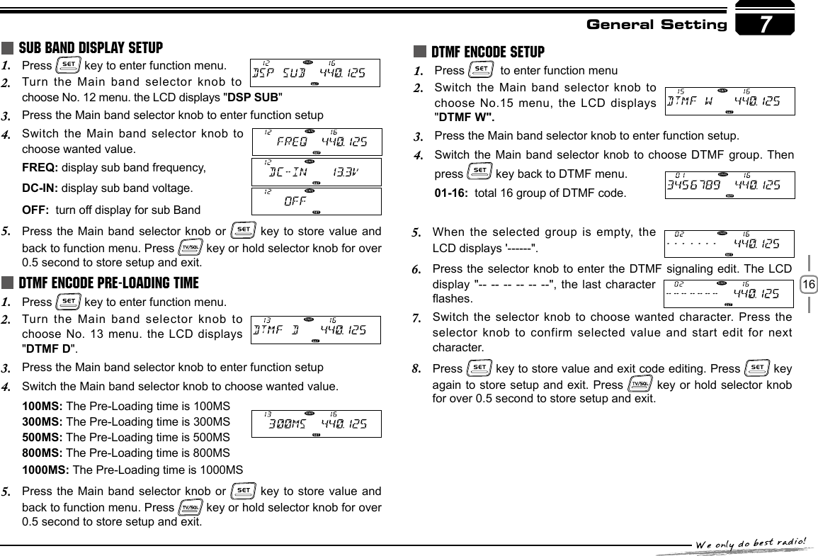 16General SettingPress 1.   key to enter function menu.Turn the Main  band selector knob to 2. choose No. 12 menu. the LCD displays &quot;DSP SUB&quot;Press the Main band selector knob to enter function setup3. Switch the Main  band selector  knob to 4. choose wanted value.FREQ: display sub band frequency,DC-IN: display sub band voltage.OFF:  turn off display for sub BandPress the Main  band selector knob or 5.   key to  store value and back to function menu. Press   key or hold selector knob for over 0.5 second to store setup and exit.Press 1.   key to enter function menu.Turn the Main  band selector knob to 2. choose No. 13  menu. the LCD displays &quot;DTMF D&quot;.Press the Main band selector knob to enter function setup3. Switch the Main band selector knob to choose wanted value.4. 100MS: The Pre-Loading time is 100MS300MS: The Pre-Loading time is 300MS500MS: The Pre-Loading time is 500MS 800MS: The Pre-Loading time is 800MS1000MS: The Pre-Loading time is 1000MSPress the M5.  ain band selector  knob or   key to store  value and  back to function menu. Press   key or hold selector knob for over 0.5 second to store setup and exit.SUB BAND DISPLAY SETUPDTMF ENCODE PRE-LOADING TIME7Press 1.    to enter function menuSwitch the Main band selector knob to 2. choose  No.15  menu,  the  LCD  displays &quot;DTMF W&quot;.Press the Main band selector knob to enter function setup.3. Switch the Mai4.  n  band selector  knob to choose DTMF  group. Then press   key back to DTMF menu. 01-16:  total 16 group of DTMF code. DTMF ENCODE SETUPWhen the selected  group is empty, the 5. LCD displays &apos;------&quot;.Press the selector knob to enter  the DTMF signaling edit. The LCD 6. display &quot;-- --  -- -- -- --&quot;, the last character ashes.Switch the selector  knob to choose wanted character. Press the 7. selector knob to  confirm selected value and start edit for  next character.Press 8.   key to store value and exit code editing. Press   key again to store setup and exit. Press   key or hold selector knob for over 0.5 second to store setup and exit. 