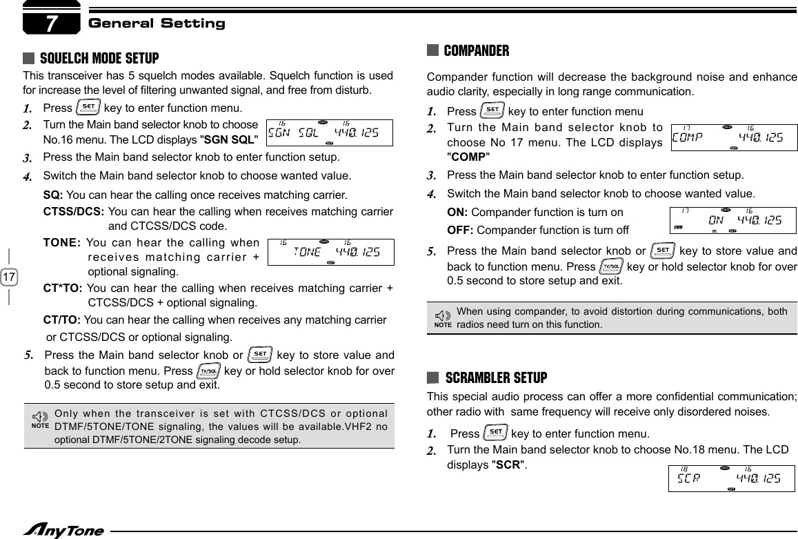 17General SettingThis transceiver has 5 squelch modes available. Squelch function is used for increase the level of ltering unwanted signal, and free from disturb.Press 1.   key to enter function menu.Turn the Main band selector knob to choose 2. No.16 menu. The LCD displays &quot;SGN SQL&quot;Press the Main band selector knob to enter function setup.3. Switch the Main band selector knob to choose wanted value.4. SQ: You can hear the calling once receives matching carrier.CTSS/DCS: You can hear the calling when receives matching carrier and CTCSS/DCS code.TONE: You can hear  the calling when receives matching carrier +  optional signaling.CT*TO: You can hear the calling  when receives matching carrier + CTCSS/DCS + optional signaling.CT/TO: You can hear the calling when receives any matching carrier or CTCSS/DCS or optional signaling.SQUELCH MODE SETUP7Press the Main  band selector knob or 5.   key to  store value and back to function menu. Press   key or hold selector knob for over 0.5 second to store setup and exit.Only when the transceiver is set with  CTCSS/DCS or optional DTMF/5TONE/TONE signaling, the values will be  available.VHF2  no optional DTMF/5TONE/2TONE signaling decode setup.NOTECompander function will decrease the background noise and enhance audio clarity, especially in long range communication.Press 1.   key to enter function menuTurn the Main  band selector knob to 2. choose  No  17  menu.  The  LCD  displays &quot;COMP&quot;Press the Main band selector knob to enter function setup.3. Switch the Main band selector knob to choose wanted value.4. ON: Compander function is turn onOFF: Compander function is turn offPress the Main  band selector knob or 5.   key to  store value and  back to function menu. Press   key or hold selector knob for over 0.5 second to store setup and exit.This special audio process can offer a more condential communication; other radio with  same frequency will receive only disordered noises. Press 1.   key to enter function menu.Turn the Main band selector knob to choose No.18 menu. The LCD 2. displays &quot;SCR&quot;.COMPANDERSCRAMBLER SETUPWhen using compander, to avoid distortion during communications, both radios need turn on this function.NOTE