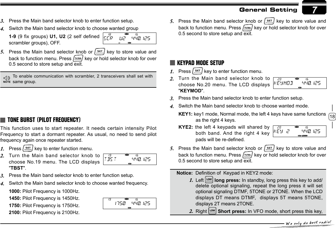 18General SettingThis function uses to start  repeater.  It needs  certain intensity Pilot Frequency to start a dormant repeater. As usual,  no need to send pilot frequency again once repeater started.Press 1.   key to enter function menu.Turn the Main band selector  knob to 2. choose No.19 menu. The LCD displays &quot;TBST&quot;.Press the Main band selector knob to enter function setup.3. Switch the Main band selector knob to choose wanted frequency.4. 1000: Pilot Frequency is 1000Hz.1450: Pilot Frequency is 1450Hz.1750: Pilot Frequency is 1750Hz.2100: Pilot Frequency is 2100Hz.TONE BURST (PILOT FREQUENCY)To enable communication with scrambler, 2 transceivers shall set  with same group.Press the Main band selector knob to enter function setup.3. Switch the Main band selector knob to choose wanted group 4. 1-9 (9 fix  groups) U1, U2 (2 self  defined scrambler groups), OFF.Press the Main 5.  band selector knob  or   key to store value  and back to function menu. Press   key or hold selector knob for over 0.5 second to store setup and exit.7NOTEPress the Main  band selector knob or 5.   key to  store value and back to function menu. Press   key or hold selector knob for over 0.5 second to store setup and exit.Left  long press: In standby, long press this key to add/delete optional signaling, repeat the  long press  it will set optional signaling DTMF, 5TONE or 2TONE. When the LCD displays DT means DTMF,   displays 5T means 5TONE, displays 2T means 2TONE.Right   Short press: In VFO mode, short press this key, Press 1.   key to enter function menu.Turn the Main  band selector  knob to 2. choose No.20 menu. The LCD displays &quot;KEYMOD&quot;.Press the Main band selector knob to enter function setup.3. Switch the Main band selector knob to choose wanted mode.4. KEY1: key1 mode, Normal mode, the left 4 keys have same functions as the right 4 keys.KYE2: the left 4 keypads will shared  by both band. And the right 4 key pads will be re-dened.Press the Main  band selector knob or 5.   key to  store value and back to function menu. Press   key or hold selector knob for over 0.5 second to store setup and exit.KEYPAD MODE SETUPNotice:  Denition of  Keypad in KEY2 mode:1.2.