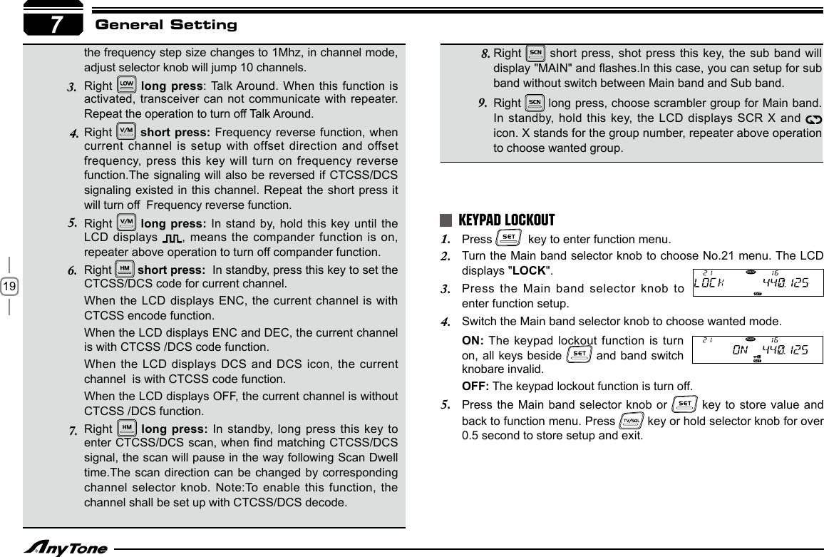 19General Settingthe frequency step size changes to 1Mhz, in channel mode, adjust selector knob will jump 10 channels.Right   long  press: Talk Around. When this  function is activated, transceiver can not communicate with repeater.  Repeat the operation to turn off Talk Around. Right    short press: Frequency reverse function, when current channel is  setup with offset direction and offset frequency, press this  key will turn on frequency reverse function.The signaling will also be  reversed if CTCSS/DCS signaling existed in  this channel. Repeat the short  press it will turn off  Frequency reverse function.Right    long press: In stand by,  hold this key until the LCD displays  ,  means the  compander function is on, repeater above operation to turn off compander function.Right   short press:  In standby, press this key to set the CTCSS/DCS code for current channel.When the LCD displays ENC,  the current  channel is with CTCSS encode function.When the LCD displays ENC and DEC, the current channel is with CTCSS /DCS code function.When the LCD  displays DCS and DCS icon, the current channel  is with CTCSS code function.When the LCD displays OFF, the current channel is without  CTCSS /DCS function.Right   long press: In standby,  long press  this key to enter CTCSS/DCS scan, when nd matching CTCSS/DCS signal, the scan will pause in the way following Scan Dwell time.The scan direction  can be  changed by corresponding channel selector knob. Note:To enable this function, the channel shall be set up with CTCSS/DCS decode.73.4.5.6.7.Press 1.    key to enter function menu.Turn the Main band selector knob to choose No.21 menu. The LCD 2. displays &quot;LOCK&quot;.Press  the  Main  band  selector  knob  to 3. enter function setup.Switch the Main band selector knob to choose wanted mode.4. ON: The keypad lockout function is turn on, all  keys beside   and band switch  knobare invalid.OFF: The keypad lockout function is turn off.Press the Main  band selector knob or 5.   key to  store value and back to function menu. Press   key or hold selector knob for over 0.5 second to store setup and exit.KEYPAD LOCKOUTRight   short  press, shot  press this key, the sub band will display &quot;MAIN&quot; and ashes.In this case, you can setup for sub band without switch between Main band and Sub band.Right   long press, choose scrambler group for Main band. In standby, hold  this key, the LCD displays  SCR X and   icon. X stands for the group number, repeater above operation to choose wanted group.8.9.