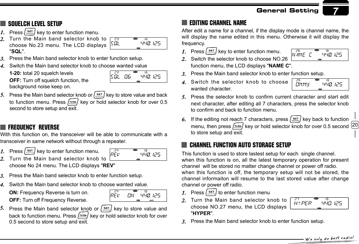 207General SettingPress 1.   key to enter function menu.Turn the Main band selector  knob to 2. choose No.23 menu. The LCD displays &quot;SQL&quot;.Press the Main band selector knob to enter function setup.3. Switch the Main band selector knob to choose wanted value4. 1-20: total 20 squelch levelsOFF: Turn off squelch function, the background noise keep on.Press the Main band selector knob or 5.   key to store value and back to function menu. Press   key  or hold selector knob for over 0.5 second to store setup and exit.With this function on, the transceiver will be able to communicate with a transceiver in same network without through a repeater.Press 1.   key to enter function menu.Turn the Main band selector  knob to 2. choose No 24 menu. The LCD displays &quot;REV&quot;SQUELCH LEVEL SETUPFREQUENCY  REVERSEPress the Main band selector knob to enter function setup.3. 4.  Switch the Main band selector knob to choose wanted value.ON: Frequency Reverse is turn on.OFF: Turn off Frequency Reverse.Press the Main  band selector knob or   key  to store value and back to function menu. Press   key or hold selector knob for over 0.5 second to store setup and exit.5.Press 1.   to enter function menuTurn the Main  band selector knob to 2. choose NO.27 menu, the LCD displays &quot;HYPER&quot;.Press the Main band selector knob to enter function setup.3. EDITING CHANNEL NAMEAfter edit a name for a channel, if the display mode is channel name, the will display the  name edited in this menu. Otherwise it will display the  frequency.Press 1.   key to enter function menu.Switch the selector knob to choose NO.26 2. function menu, the LCD displays &quot;NAME C&quot;.Press the Main band selector knob to enter function setup.3. Switch  the  selector  knob  to  choose 4. wanted character.Press the selector knob to  conrm current character and start edit 5. next character, after editing all 7 characters, press the selector knob to conrm and back to function menu.If the editing not reach 7 characters, press 6.   key back to function menu, then press   key or hold selector knob for over 0.5 second to store setup and exit.CHANNEL FUNCTION AUTO STORAGE SETUPThis function is used to store lastest setup for each  single channel.when this function is on,  all the  latest temporary operation for present channel  will be stored no matter change channel or power off radio. when this function  is off, the  temporary setup will not be stored, the channel informaiton will  resume to the last stored value after  change channel or power off radio.