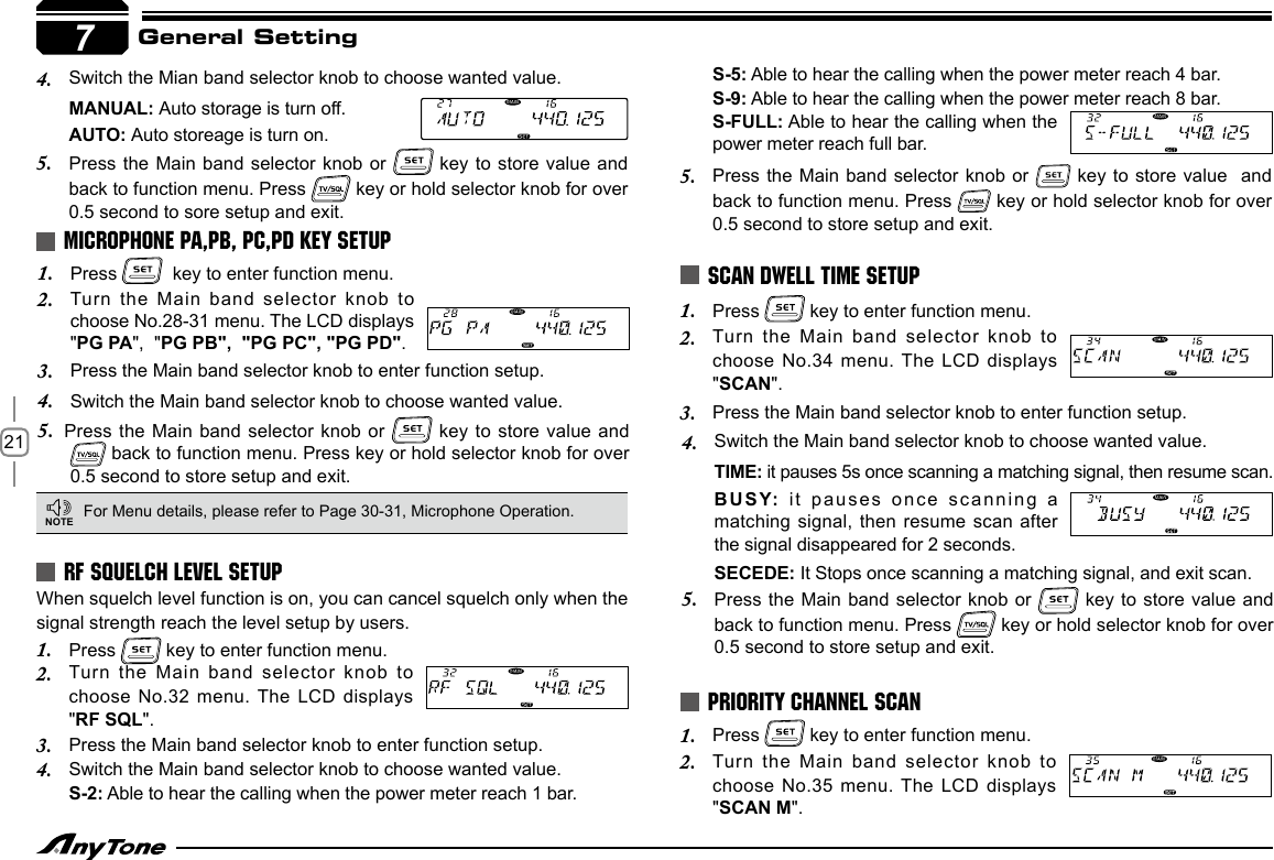 21General Setting7Press 1.    key to enter function menu.Turn the Main  band selector knob to 2. choose No.28-31 menu. The LCD displays &quot;PG PA&quot;,  &quot;PG PB&quot;,  &quot;PG PC&quot;, &quot;PG PD&quot;.Press the Main band selector knob to enter function setup.3. 4.  Switch the Main band selector knob to choose wanted value.5.    Press  the Main band selector knob or   key to store  value and  back to function menu. Press key or hold selector knob for over 0.5 second to store setup and exit.MICROPHONE PA,PB, PC,PD KEY SETUPFor Menu details, please refer to Page 30-31, Microphone Operation.NOTERF SQUELCH LEVEL SETUPWhen squelch level function is on, you can cancel squelch only when the signal strength reach the level setup by users.  Press 1.   key to enter function menu.Turn the Main  band selector knob to 2. choose No.32 menu. The LCD displays &quot;RF SQL&quot;.Press the Main band selector knob to enter function setup.3. Switch the Main band selector knob to choose wanted value.4. S-2: Able to hear the calling when the power meter reach 1 bar.Switch the Mian band selector knob to choose wanted value.4. MANUAL: Auto storage is turn off.AUTO: Auto storeage is turn on.Press the Main band selector  knob or 5.   key to store value and back to function menu. Press   key or hold selector knob for over 0.5 second to sore setup and exit.Press 1.   key to enter function menu.Turn the Main band selector  knob to 2. choose No.34 menu. The LCD displays &quot;SCAN&quot;.Press the Main band selector knob to enter function setup.3. SCAN DWELL TIME SETUPS-5: Able to hear the calling when the power meter reach 4 bar.S-9: Able to hear the calling when the power meter reach 8 bar.S-FULL: Able to hear the calling when the power meter reach full bar.Press the Main band selector  knob or 5.   key to store value   and back to function menu. Press   key or hold selector knob for over 0.5 second to store setup and exit.Press 1.   key to enter function menu.Turn the Main  band selector knob to 2. choose No.35 menu. The LCD displays &quot;SCAN M&quot;.PRIORITY CHANNEL SCANSwitch the Main band selector knob to choose wanted value.4. TIME: it pauses 5s once scanning a matching signal, then resume scan.BUSY: it pauses  once scanning a matching signal, then  resume scan  after the signal disappeared for 2 seconds.SECEDE: It Stops once scanning a matching signal, and exit scan.Press the Main  band selector knob or 5.   key to  store value and back to function menu. Press   key or hold selector knob for over 0.5 second to store setup and exit.