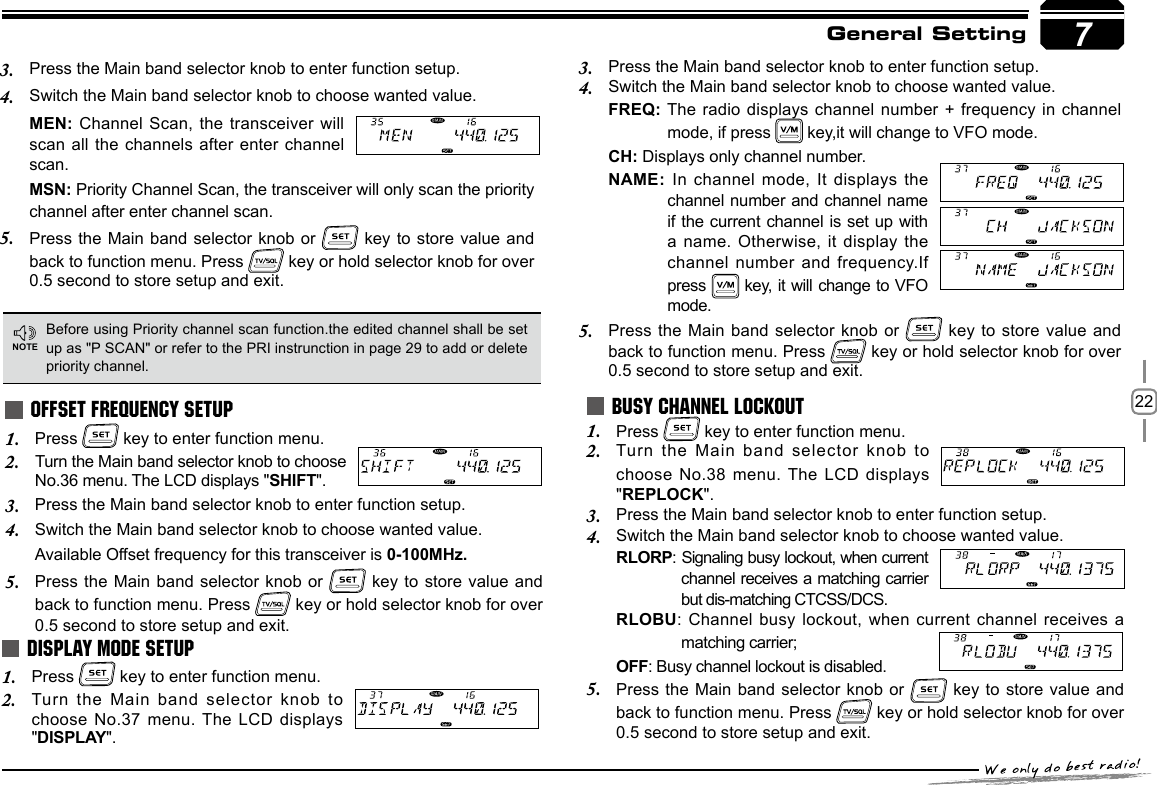 22General SettingPress 1.   key to enter function menu.Turn the Main band selector knob to choose 2. No.36 menu. The LCD displays &quot;SHIFT&quot;.Press the Main band selector knob to enter function setup.3. Switch the Main band selector knob to choose wanted value.4. Available Offset frequency for this transceiver is 0-100MHz.Press the Main  band selector knob or 5.   key to  store value and back to function menu. Press   key or hold selector knob for over 0.5 second to store setup and exit.OFFSET FREQUENCY SETUPBefore using Priority channel scan function.the edited channel shall be set up as &quot;P SCAN&quot; or refer to the PRI instrunction in page 29 to add or delete priority channel.NOTE7Press the Main band selector knob to enter function setup.3. Switch the Main band selector knob to choose wanted value.4. MEN: Channel Scan, the transceiver  will scan all the  channels after enter channel scan.MSN: Priority Channel Scan, the transceiver will only scan the priority channel after enter channel scan.Press the Main  band selector knob or 5.   key to  store value and back to function menu. Press   key or hold selector knob for over 0.5 second to store setup and exit.Press 1.   key to enter function menu.Turn the Main  band selector knob to 2. choose No.37 menu. The  LCD displays &quot;DISPLAY&quot;.DISPLAY MODE SETUPPress 1.   key to enter function menu.Turn the Main  band selector knob2.    to choose No.38 menu. The LCD displays &quot;REPLOCK&quot;.Press the Main band selector knob to enter function setup.3. Switch the Main band selector knob to choose wanted value.4. RLORP: Signaling busy lockout, when current channel receives a matching carrier but dis-matching CTCSS/DCS.RLOBU: Channel busy lockout, when current channel receives a matching carrier;OFF: Busy channel lockout is disabled. Press the Main  band selector knob or 5.   key to  store value and back to function menu. Press   key or hold selector knob for over 0.5 second to store setup and exit.BUSY CHANNEL LOCKOUTPress the Main band selector knob to enter function setup.3. Switch the Main band selector knob to choose wanted value.4. FREQ: The radio displays channel number +  frequency in channel mode, if press   key,it will change to VFO mode.CH: Displays only channel number.NAME: In channel mode, It displays the channel number and  channel name if the current channel is  set up  with a name. Otherwise, it display the channel number and  frequency.If press   key, it  will change to VFO mode.Press the Main  band selector knob or 5.   key to  store value and back to function menu. Press   key or hold selector knob for over 0.5 second to store setup and exit.