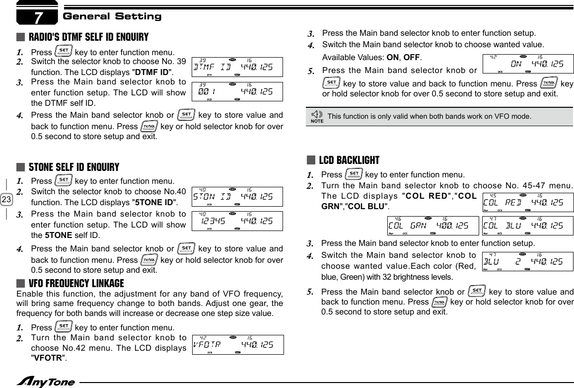 23General SettingRADIO&apos;S DTMF SELF ID ENQUIRYPress 1.   key to enter function menu.Switch the selector knob to choose No. 39 2. function. The LCD displays &quot;DTMF ID&quot;.Press the Main  band selector knob to 3. enter function setup. The LCD will show the DTMF self ID.Press the Main  band selector knob or 4.   key to  store value and back to function menu. Press   key or hold selector knob for over 0.5 second to store setup and exit.Press 1.   key to enter function menu.Switch the selector knob to choose No.40 2. function. The LCD displays &quot;5TONE ID&quot;.Press the Main  band selector knob to 3. enter function setup. The LCD will show the 5TONE self ID.Press the Main  band selector knob or 4.   key to  store value and back to function menu. Press   key or hold selector knob for over 0.5 second to store setup and exit.5TONE SELF ID ENQUIRY Press 1.   key to enter function menu.Turn the Main band selector  knob to  choose No. 45-47 menu. 2. The LCD displays  &quot;COL RED&quot;,&quot;COL GRN&quot;,&quot;COL BLU&quot;.LCD BACKLIGHTThis function is only valid when both bands work on VFO mode.NOTEEnable this function, the adjustment  for any band of VFO frequency, will bring same  frequency change to both bands. Adjust one gear, the frequency for both bands will increase or decrease one step size value.Press 1.   key to enter function menu.Turn the Main  band selector knob to 2. choose No.42 menu. The LCD displays &quot;VFOTR&quot;.VFO FREQUENCY LINKAGEPress the Main band selector knob to enter function setup.3. Switch the Main  band selector knob to 4. choose wanted value.Each color (Red, blue, Green) with 32 brightness levels.Press the Main  band selector knob or 5.   key to  store value and back to function menu. Press   key or hold selector knob for over 0.5 second to store setup and exit.7Press the Main band selector knob to enter function setup.3. Switch the Main band selector knob to choose wanted value.4. Available Values: ON, OFF.Press the Main  band selector knob or 5.  key to store value and back to function menu. Press   key or hold selector knob for over 0.5 second to store setup and exit.