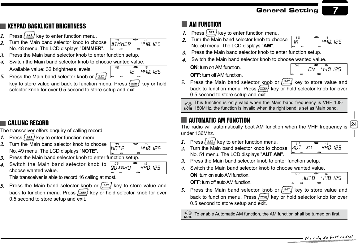 247General SettingThe transceiver offers enquiry of calling record.Press 1.   key to enter function menu.Turn the Main band selector knob 2.  to choose No. 49 menu. The LCD displays &quot;NOTE&quot;.Press the Main band selector knob to enter function setup.3. Switch the Main  band selector knob to 4. choose wanted value.This transceiver is able to record 16 calling at most.Press the Main band selector knob  or 5.   key to store value and back to function menu. Press   key or hold selector knob for over 0.5 second to store setup and exit.CALLING RECORDPress 1.   key to enter function menu. Turn the Main band selector knob to choose 2. No. 50 menu. The LCD displays &quot;AM&quot;.Press the Main band selector knob to enter function setup.3. Switch the Main band selector knob to choose wanted value.4. AM FUNCTIONPress 1.   key to enter function menu.Turn the Main band selector knob to choose 2. No. 48 menu. The LCD displays &quot;DIMMER&quot;.Press the Main band selector knob to enter function setup.3. Switch the Main band selector knob to choose wanted value.4. Available value: 32 brightness levels.Press the Main band selector knob or 5.   key to store value and back to function menu. Press   key or hold selector knob for over 0.5 second to store setup and exit.KEYPAD BACKLIGHT BRIGHTNESSThis function is only valid when  the  Main band frequency is VHF 108-180MHz, the function is invalid when the right band is set as Main band.NOTEAUTOMATIC AM FUNCTIONTo enable Automatic AM function, the AM function shall be turned on rst.The radio will automatically boot AM function when the VHF frequency is under 136Mhz. Press 1.   key to enter function menu.Turn the Main band selector knob to choose 2. No. 51 menu. The LCD displays &quot;AUT AM&quot;.Press the Main band selector knob to enter function setup.3. Switch the Main band selector knob to choose wanted value.4. ON: turn on auto AM function.OFF: turn off auto AM function.Press the Main band selector knob  or 5.   key to store value and back to function menu. Press   key or hold selector knob for over 0.5 second to store setup and exit.NOTEON: turn on AM function.                            OFF: turn off AM function.Press the Main band selector knob  or 5.   key to store value and back to function menu. Press   key or hold selector knob for over 0.5 second to store setup and exit.