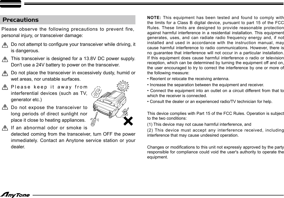 NOTE: This equipment has been tested and found to comply with the limits for a Class  B digital  device, pursuant to part 15 of the FCC Rules. These limits are  designed to provide reasonable protection against harmful interference in a residential installation. This equipment generates, uses, and  can radiate radio frequency energy  and, if not installed and used  in accordance with the instruction manual, may cause harmful interference to radio communications. However, there is no guarantee that interference will not occur in a particular installation. If this equipment does cause  harmful interference  o radio or television reception, which can be determined by turning the equipment off and on, the user encouraged to try to correct the interference by one or more of the following measure:• Reorient or relocate the receiving antenna.• Increase the separation between the equipment and receiver.• Connect the  equipment into an outlet on a circuit  different from that to which the receiver is connected.• Consult the dealer or an experienced radio/TV technician for help.This device complies with Part 15 of the FCC Rules. Operation is subject to the two conditions: (1) This device may not cause harmful interference, and(2) This device must  accept any interference received, including interference that may cause undesired operation.Changes or modications to this unit not expressly approved by the party responsible for compliance could void the user&apos;s authority to operate the equipment.PrecautionsPlease observe the following precautions to prevent fire, personal injury, or transceiver damage:Do not attempt to congure your transceiver while driving, it is dangerous.This transceiver is designed for a 13.8V DC power supply. Don&apos;t use a 24V battery to power on the transceiver.Do not place the transceiver in excessively dusty, humid or wet areas, nor unstable surfaces.Please keep it away from interferential  devices  (such  as TV, generator etc.)Do not expose the transceiver to long periods of direct sunlight nor place it close to heating appliances.If an abnormal odor or smoke is detected coming from the transceiver, turn OFF the power immediately. Contact an Anytone service station  or your dealer.