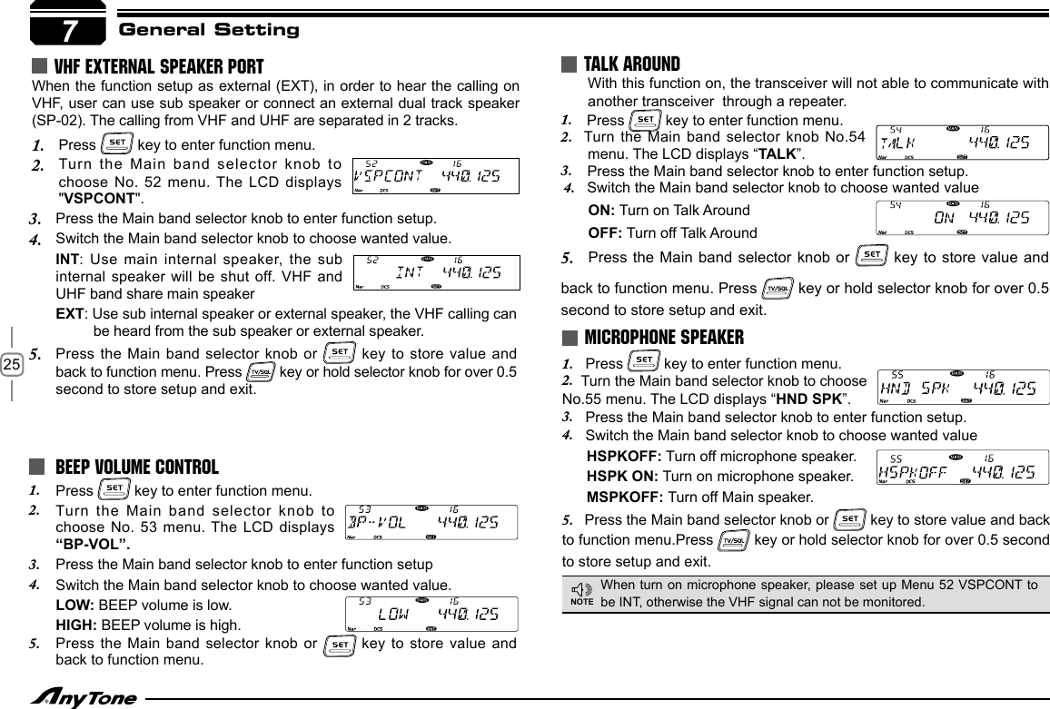 257General SettingTALK AROUNDMICROPHONE SPEAKERWhen turn on microphone speaker, please set up Menu 52 VSPCONT to be INT, otherwise the VHF signal can not be monitored.NOTE BEEP VOLUME CONTROL 1.  Press   key to enter function menu.2.  Turn the Main band selector knob  to choose No. 53 menu. The LCD displays “BP-VOL”.3.  Press the Main band selector knob to enter function setup4.  Switch the Main band selector knob to choose wanted value.LOW: BEEP volume is low.HIGH: BEEP volume is high.5.  Press the Main  band selector knob or   key to store  value and back to function menu. Press the Main band selector knob to enter function setup.3. Switch the Main band selector knob to choose wanted value.4. INT: Use main  internal speaker, the sub internal speaker will  be shut off. VHF and UHF band share main speakerEXT: Use sub internal speaker or external speaker, the VHF calling can be heard from the sub speaker or external speaker.Press the Main band selector knob  or 5.   key to store value and back to function menu. Press  key or hold selector knob for over 0.5 second to store setup and exit.1.   Press   key to enter function menu.2.  Turn the Main band selector knob to choose No.55 menu. The LCD displays “HND SPK” .                  3.   Press the Main band selector knob to enter function setup.4.   Switch the Main band selector knob to choose wanted value      HSPKOFF: Turn off microphone speaker.      HSPK ON: Turn on microphone speaker.      MSPKOFF: Turn off Main speaker.5.    Press the Main band selector knob or   key to store value and back to function menu.Press   key or hold selector knob for over 0.5 second to store setup and exit.                                                     With this function on, the transceiver will not able to communicate with another transceiver  through a repeater.1.    Press   key to enter function menu.2.  Turn the Main band selector  knob No.54 menu. The LCD displays “TALK”.3.    Press the Main band selector knob to enter function setup.4.   Switch the Main band selector knob to choose wanted value      ON: Turn on Talk Around      OFF: Turn off Talk Around5.      Press the Main band selector knob or   key to store value and back to function menu. Press   key or hold selector knob for over 0.5 second to store setup and exit.        VHF EXTERNAL SPEAKER PORTWhen the function setup as external (EXT), in order to hear the calling on VHF, user can use sub speaker or connect an external dual track speaker (SP-02). The calling from VHF and UHF are separated in 2 tracks.Press 1.   key to enter function menu.Turn the Main  band selector knob  to 2. choose No. 52 menu. The LCD displays &quot;VSPCONT&quot;.