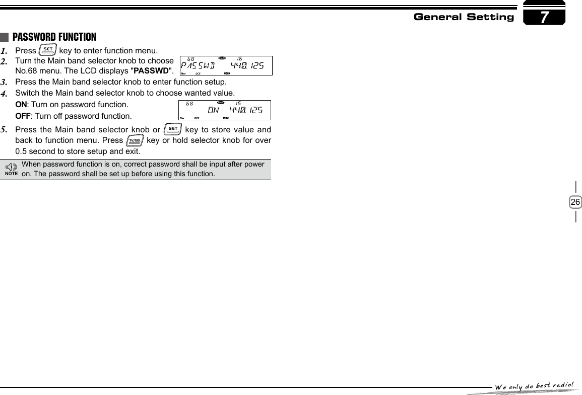 267General SettingPress 1.   key to enter function menu.Turn the Main band selector knob to choose 2. No.68 menu. The LCD displays &quot;PASSWD&quot;.Press the Main band selector knob to enter function setup.3. Switch the Main band selector knob to choose wanted value.4. ON: Turn on password function.   OFF: Turn off password function.Press the Main5.   band selector knob or   key to store value and  back to function menu. Press   key or hold selector knob for over  0.5 second to store setup and exit.PASSWORD FUNCTIONWhen password function is on, correct password shall be input after power on. The password shall be set up before using this function.NOTE