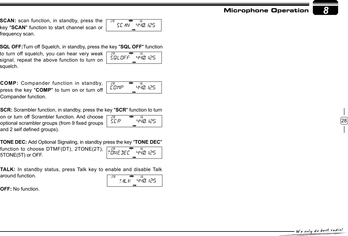 288Microphone OperationCOMP: Compander function in standby, press the key  &quot;COMP&quot; to turn on or turn off Compander function.SCR: Scrambler function, in standby, press the key &quot;SCR&quot; function to turn on or turn off Scrambler function. And choose optional scrambler groups (from 9 xed groups and 2 self dened groups).TONE DEC: Add Optional Signaling, in standby press the key &quot;TONE DEC&quot; function to choose  DTMF(DT), 2TONE(2T), 5TONE(5T) or OFF. TALK: In standby status, press Talk key to enable and disable Talk around function. OFF: No function.SCAN: scan function, in standby,  press the key &quot;SCAN&quot; function to start  channel scan or frequency scan.SQL OFF:Turn off Squelch, in standby, press the key &quot;SQL OFF&quot; function to turn off squelch, you can  hear very weak signal, repeat the  above function to turn on squelch.