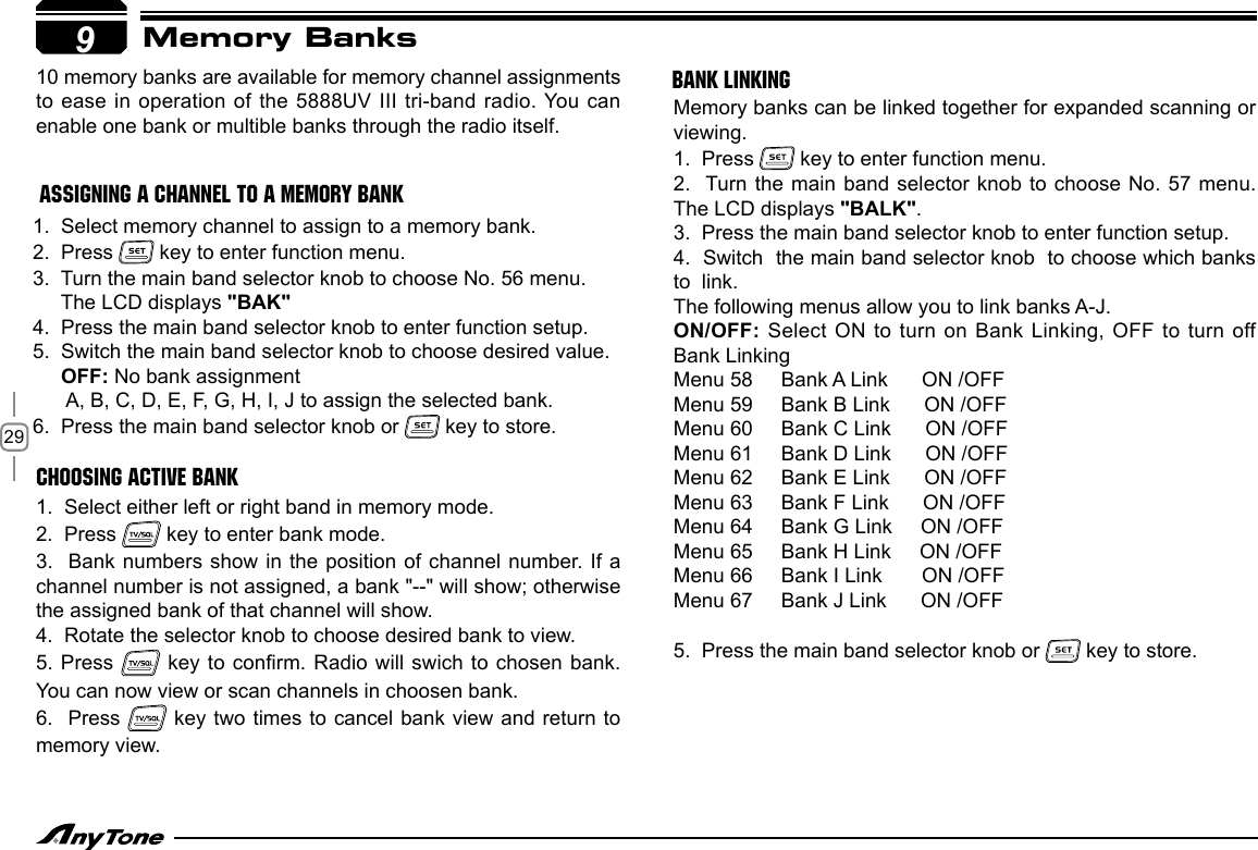 29Memory Banks910 memory banks are available for memory channel assignments to ease in operation of the 5888UV III tri-band radio. You can enable one bank or multible banks through the radio itself. 1.  Select memory channel to assign to a memory bank.2.  Press   key to enter function menu.3.  Turn the main band selector knob to choose No. 56 menu.     The LCD displays &quot;BAK&quot;4.  Press the main band selector knob to enter function setup.5.  Switch the main band selector knob to choose desired value.     OFF: No bank assignment      A, B, C, D, E, F, G, H, I, J to assign the selected bank.6.  Press the main band selector knob or   key to store.1.  Select either left or right band in memory mode.2.  Press   key to enter bank mode.3.  Bank numbers show  in the position of channel number. If a channel number is not assigned, a bank &quot;--&quot; will show; otherwise the assigned bank of that channel will show.4.  Rotate the selector knob to choose desired bank to view.5. Press   key to conrm. Radio will swich to chosen bank. You can now view or scan channels in choosen bank.6.  Press   key two times to cancel bank view and return to memory view.Memory banks can be linked together for expanded scanning or viewing.1.  Press   key to enter function menu.2.  Turn the main band selector knob to choose No. 57 menu. The LCD displays &quot;BALK&quot;.3.  Press the main band selector knob to enter function setup.4.  Switch  the main band selector knob  to choose which banks  to  link. The following menus allow you to link banks A-J.ON/OFF: Select  ON to turn on Bank Linking, OFF to turn off Bank LinkingMenu 58     Bank A Link      ON /OFFMenu 59     Bank B Link      ON /OFFMenu 60     Bank C Link      ON /OFFMenu 61     Bank D Link      ON /OFFMenu 62     Bank E Link      ON /OFF Menu 63     Bank F Link      ON /OFFMenu 64     Bank G Link     ON /OFFMenu 65     Bank H Link     ON /OFFMenu 66     Bank I Link       ON /OFFMenu 67     Bank J Link      ON /OFF5.  Press the main band selector knob or   key to store.ASSIGNING A CHANNEL TO A MEMORY BANKCHOOSING ACTIVE BANKBANK LINKING