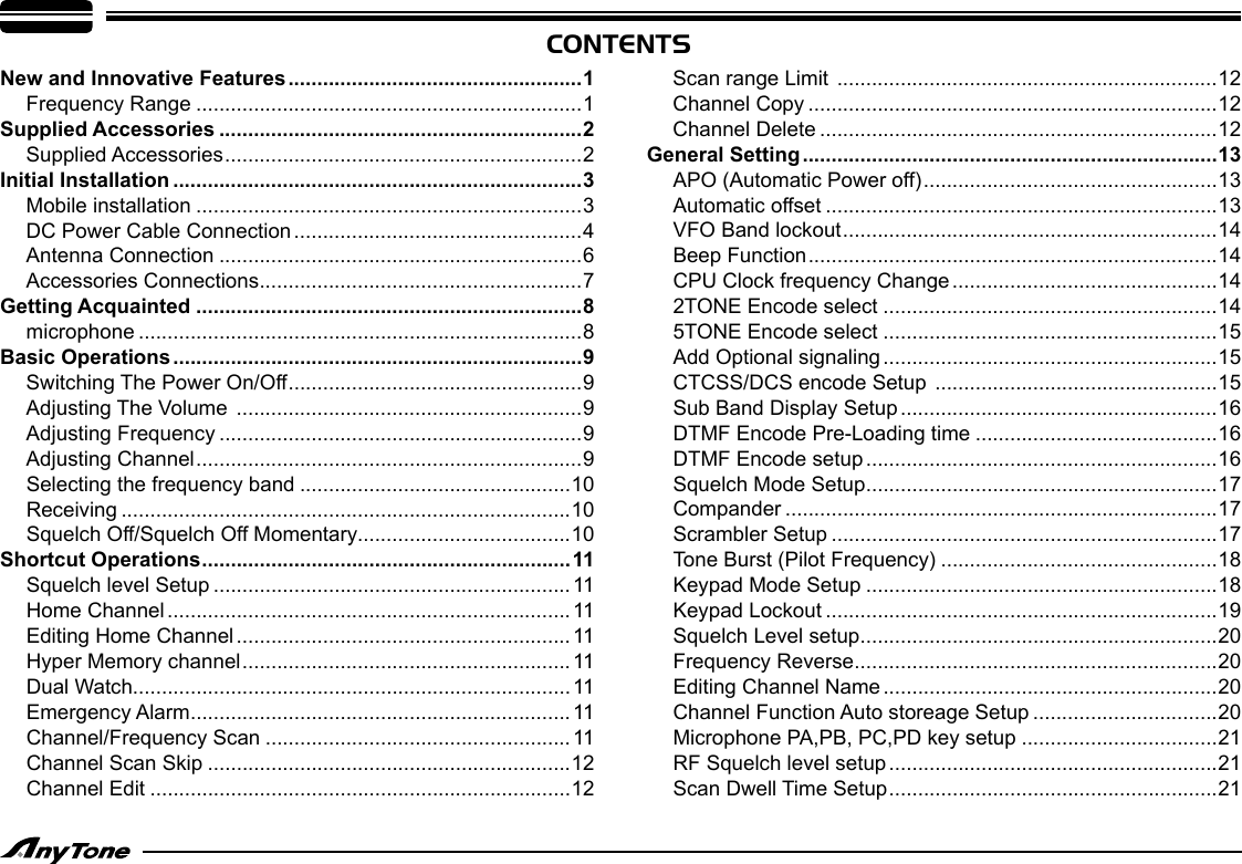 CONTENTSNew and Innovative Features ...................................................1Frequency Range ...................................................................1Supplied Accessories ...............................................................2Supplied Accessories ..............................................................2Initial Installation .......................................................................3Mobile installation ...................................................................3DC Power Cable Connection ..................................................4Antenna Connection ...............................................................6Accessories Connections ........................................................7Getting Acquainted ...................................................................8microphone .............................................................................8Basic Operations .......................................................................9Switching The Power On/Off ...................................................9Adjusting The Volume  ............................................................9Adjusting Frequency ...............................................................9Adjusting Channel ...................................................................9Selecting the frequency band ...............................................10Receiving ..............................................................................10Squelch Off/Squelch Off Momentary.....................................10Shortcut Operations ................................................................11Squelch level Setup ..............................................................11Home Channel ......................................................................11Editing Home Channel ..........................................................11Hyper Memory channel ......................................................... 11Dual Watch............................................................................11Emergency Alarm ..................................................................11Channel/Frequency Scan ..................................................... 11Channel Scan Skip ...............................................................12Channel Edit .........................................................................12Scan range Limit  ..................................................................12Channel Copy .......................................................................12Channel Delete .....................................................................12General Setting ........................................................................13APO (Automatic Power off) ...................................................13Automatic offset ....................................................................13VFO Band lockout .................................................................14Beep Function .......................................................................14CPU Clock frequency Change ..............................................142TONE Encode select ..........................................................145TONE Encode select ..........................................................15Add Optional signaling ..........................................................15CTCSS/DCS encode Setup  .................................................15Sub Band Display Setup .......................................................16DTMF Encode Pre-Loading time ..........................................16DTMF Encode setup .............................................................16Squelch Mode Setup .............................................................17Compander ...........................................................................17Scrambler Setup ...................................................................17Tone Burst (Pilot Frequency) ................................................18Keypad Mode Setup .............................................................18Keypad Lockout ....................................................................19Squelch Level setup ..............................................................20Frequency Reverse ...............................................................20Editing Channel Name ..........................................................20Channel Function Auto storeage Setup ................................20Microphone PA,PB, PC,PD key setup ..................................21RF Squelch level setup .........................................................21Scan Dwell Time Setup .........................................................21