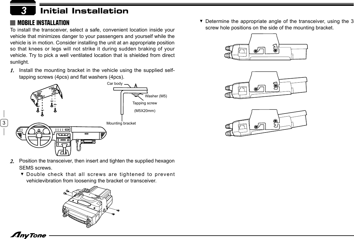 33MOBILE INSTALLATIONTo  install the transceiver, select a safe, convenient location inside your vehicle that minimizes danger to your passengers and yourself while the vehicle is in motion. Consider installing the unit at an appropriate position so that knees or legs  will not  strike it during sudden braking of your vehicle. Try to pick a well ventilated location that is shielded from direct sunlight.Install the mounting bracket in the vehicle using the supplied self-1. tapping screws (4pcs) and at washers (4pcs).Position the transceiver, then insert and tighten the supplied hexagon 2. SEMS screws.Car bodyMounting bracketWasher (M5)Tapping screw(M5X20mm)Double check that all screws are  tightened to prevent  vehiclevibration from loosening the bracket or transceiver.Initial InstallationDetermine the appropriate  angle of the transceiver, using the 3  screw hole positions on the side of the mounting bracket.