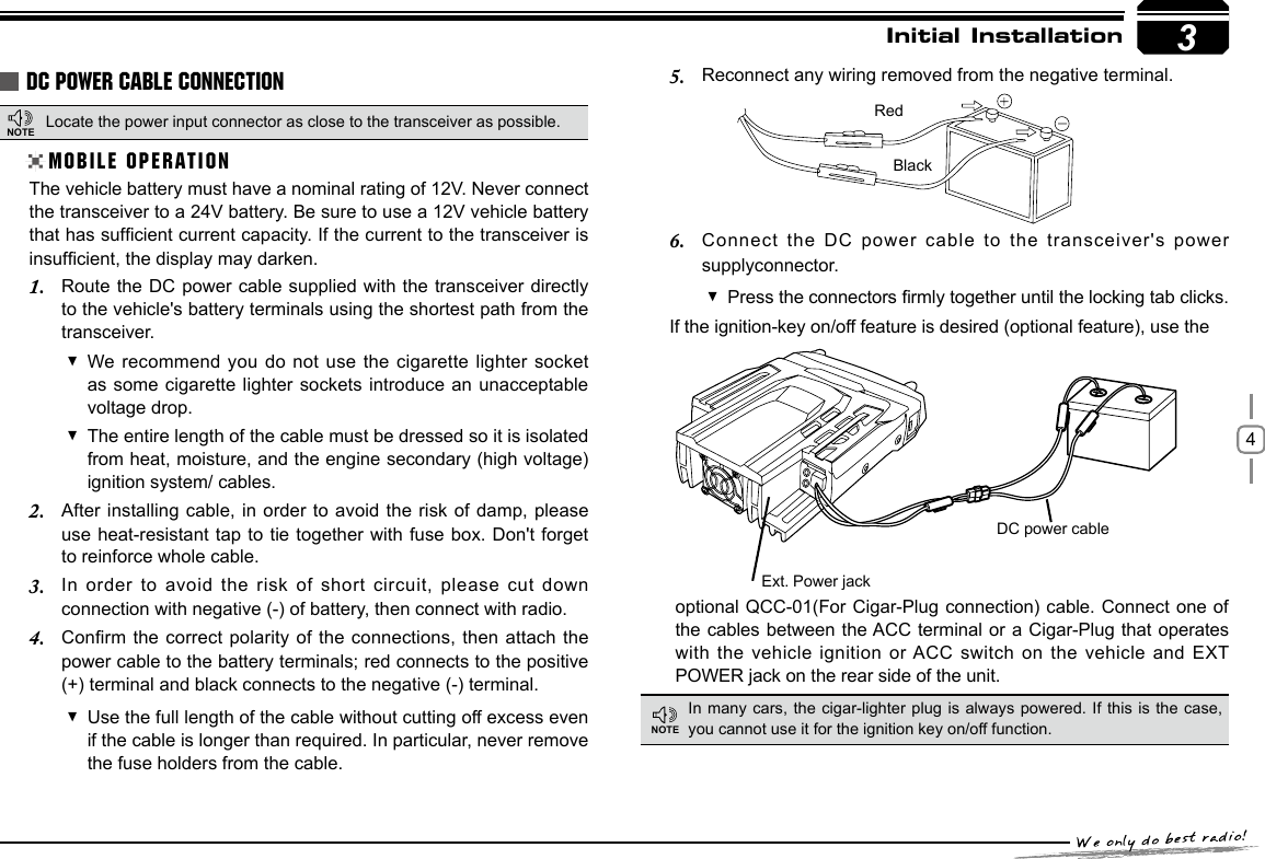 43Initial InstallationDC POWER CABLE CONNECTIONLocate the power input connector as close to the transceiver as possible.MOBILE OPERATIONThe vehicle battery must have a nominal rating of 12V. Never connect the transceiver to a 24V battery. Be sure to use a 12V vehicle battery that has sufcient current capacity. If the current to the transceiver is insufcient, the display may darken.Route the DC  power cable supplied with the  transceiver directly 1. to the vehicle&apos;s battery terminals using the shortest path from the transceiver.We recommend you do not use the cigarette lighter socket  as some cigarette lighter sockets  introduce an  unacceptable voltage drop.The entire length of the cable must be dressed so it is isolated  from heat, moisture, and the engine secondary (high voltage) ignition system/ cables.After installing cable, in order to avoid the  risk of damp, please 2. use heat-resistant tap to tie  together with fuse box. Don&apos;t forget to reinforce whole cable.In  order  to  avoid  the  risk  of  short  circuit,  please  cut  down 3. connection with negative (-) of battery, then connect with radio.Conrm the correct  polarity of the connections, then attach the 4. power cable to the battery terminals; red connects to the positive (+) terminal and black connects to the negative (-) terminal.Use the full length of the cable without cutting off excess even  if the cable is longer than required. In particular, never remove the fuse holders from the cable.Reconnect any wiring removed from the negative terminal.5. Connect the DC  power cable to the transceiver&apos;s power 6. supplyconnector.Press the connectors rmly together until the locking tab clicks. If the ignition-key on/off feature is desired (optional feature), use theRedBlackoptional QCC-01(For Cigar-Plug connection) cable.  Connect one  of the cables between the ACC terminal or a Cigar-Plug that operates with the vehicle  ignition or ACC switch on the vehicle and  EXT POWER jack on the rear side of the unit.Ext. Power jackDC power cableIn many cars, the cigar-lighter plug  is always powered. If this  is the case, you cannot use it for the ignition key on/off function.NOTENOTE