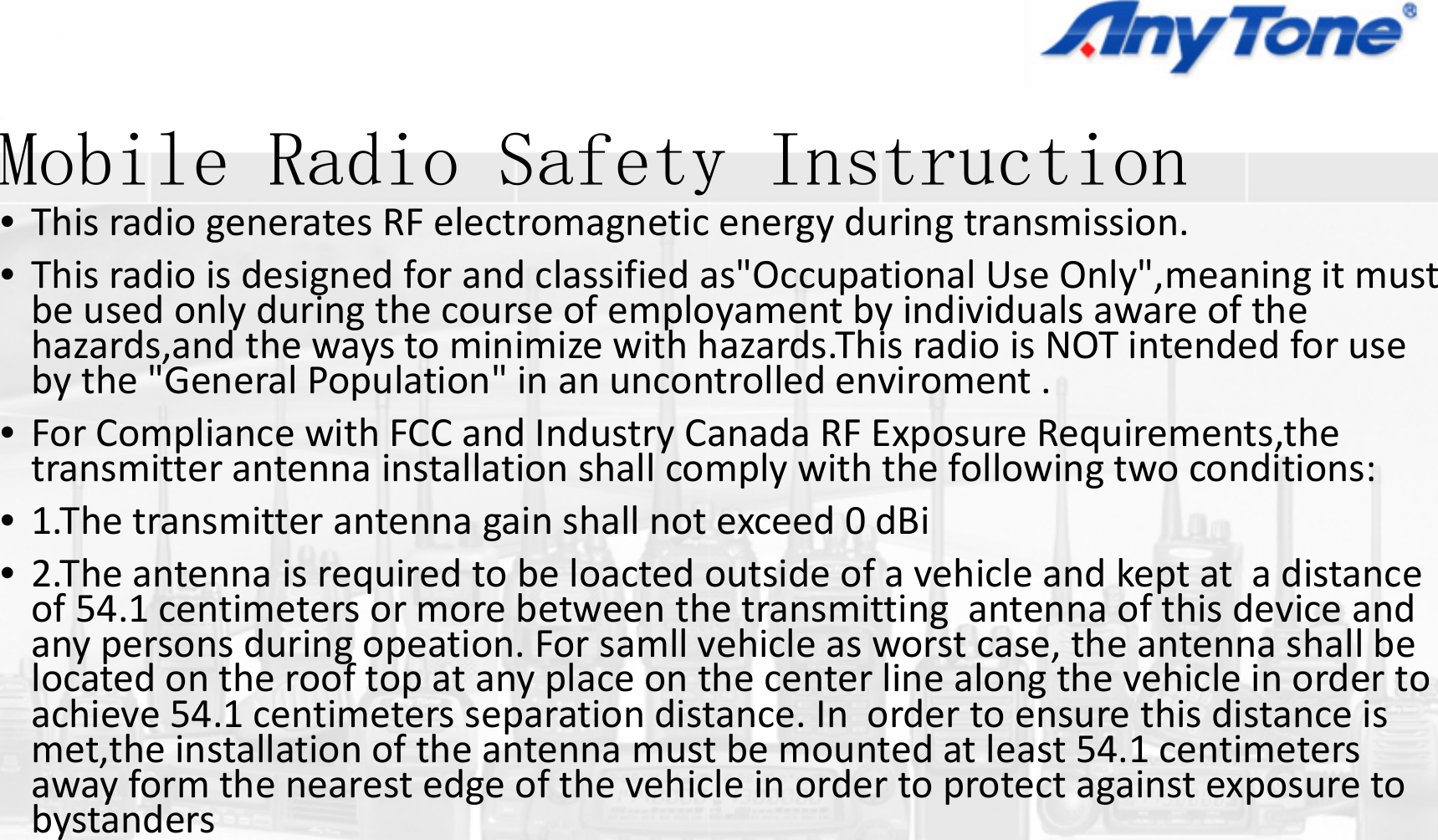 M bil R di S fMobile Radio Safety•ThisradiogeneratesRFelectromagnetic•Thisradioisdesignedforandclassifiedabeusedonlyduringthecourseofemplohazards,and thewaystominimizewithhb th &quot;G l P l ti &quot; ibythe&quot;GeneralPopulation&quot;inanuncon•ForCompliancewithFCCandIndustryCtransmitterantennainstallationshallcom•1.Thetransmitterantennagainshallnot•2.Theantennaisrequiredtobeloactedoof54 1centimeters or more between thof54.1centimetersormorebetweenthanypersonsduringopeation.Forsamllvlocatedontherooftopatanyplaceontachieve54.1centimeters separation distachieve54.1centimetersseparationdistmet,the installationoftheantennamustawayformthenearestedgeofthevehicbystandersIiy Instruction  energyduringtransmission.as&quot;Occupational UseOnly&quot;,meaning itmustoyament byindividualsawareofthehazards.This radioisNOTintendedforusetllditntrolledenviroment.anadaRFExposureRequirements,themplywiththefollowingtwoconditions:py gexceed0dBioutsideofavehicleandkeptatadistanceetransmitting antenna of this device andetransmittingantennaofthisdeviceandvehicleasworstcase,theantennashallbethecenterlinealongthevehicleinordertotance. In order to ensure this distance istance.Inordertoensurethisdistanceistbemountedatleast54.1centimeterscleinordertoprotectagainstexposureto