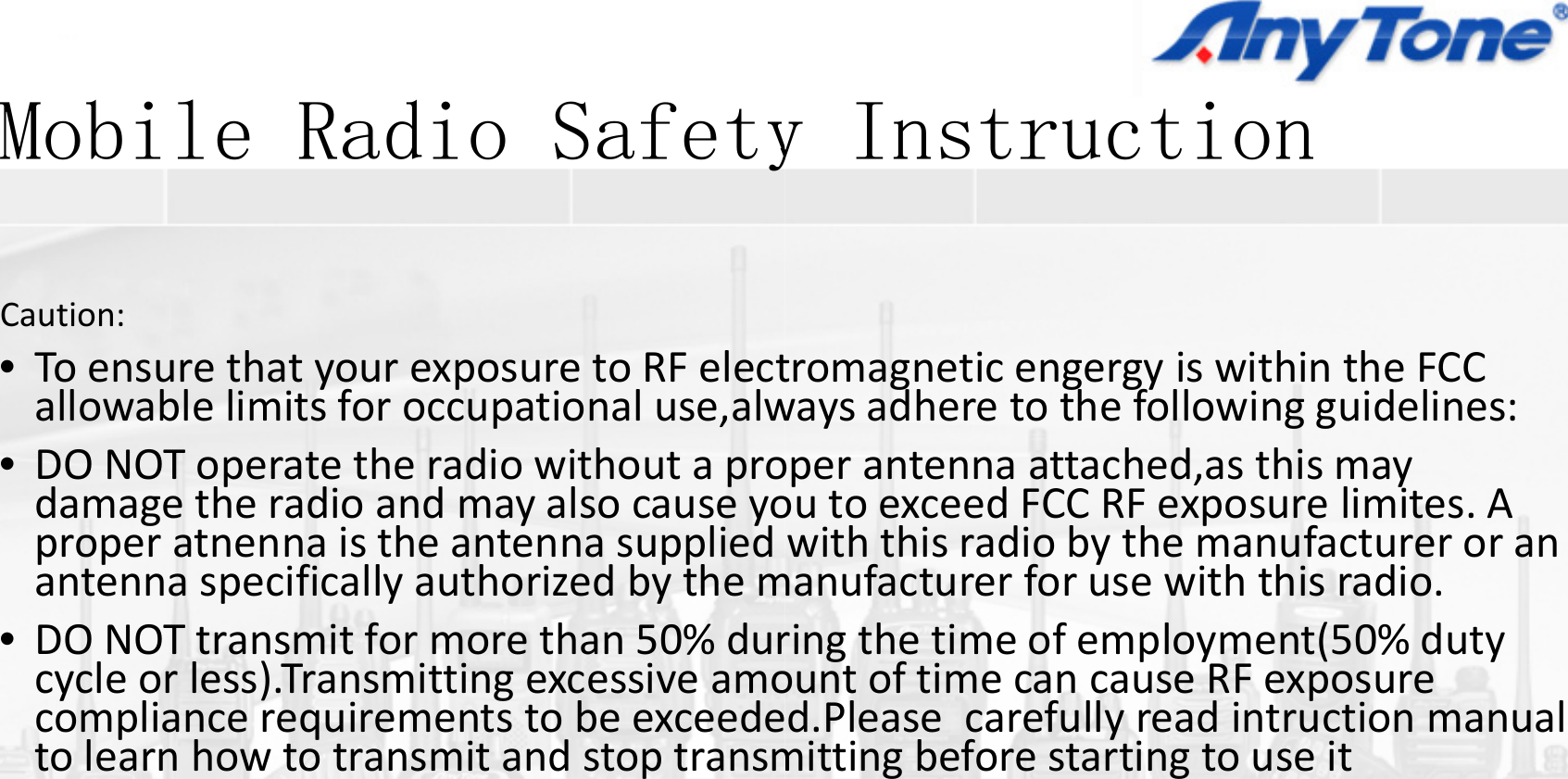 Mobile Radio SafetyMobile Radio SafetyCaution:•ToensurethatyourexposuretoRFelectallowable limits for occupationaluse alwallowablelimitsforoccupationaluse,alw•DONOToperatetheradiowithoutaprodamagetheradioandmayalsocauseyoproperatnennais the antenna suppliedproperatnennaistheantennasuppliedantennaspecificallyauthorizedbythem•DONOTtransmitformorethan50%durll)T itti icycleorless).Transmittingexcessiveamocompliancerequirementstobeexceedetolearnhowtotransmitandstoptransmy Instructiony Instruction  tromagneticengergy iswithintheFCCwaysadhere to the following guidelines:waysadheretothefollowingguidelines:operantennaattached,as thismayoutoexceedFCCRFexposurelimites.Awith this radio by the manufacturer or anwiththisradiobythemanufactureroranmanufacturerforusewiththisradio.ringthetimeofemployment(50%dutyt f ti RFountoftimecancauseRFexposured.Please carefullyreadintruction manualmittingbeforestartingtouseit