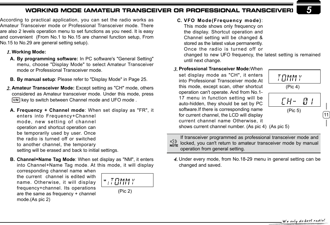 115According to practical application, you can set the radio works as Amateur Transceiver mode or Professional Transceiver mode. There are also 2 levels operation menu to set functions as you need. It is easy and convenient  (From No.1 to No.15 are channel function setup, From No.15 to No.29 are general setting setup).     Working Mode:1. By programming software: A.  In PC software&apos;s &quot;General Setting&quot; menu, choose &quot;Display Mode&quot; to select Amateur Transceiver mode or Professional Transceiver mode.By manual setupB.  : Please refer to &quot;Display Mode&quot; in Page 25.Amateur Transceiver Mode: 2.  Except setting as &quot;CH&quot; mode, others considered as Amateur transceiver mode. Under this mode, press  V/M key to switch between Channel mode and UFO mode . Professional Transceiver Mode:3.  When set display mode as &quot;CH&quot;, it enters into Professional Transceiver mode.At this mode, except scan, other shortcut operation can&apos;t operate. And from No.1-17 menu in function setting will be auto-hidden, they should be set by PC software.If there is corresponding name for current channel, the LCD will display current channel name Otherwise, it shows current channel number. (As pic 4)  (As pic 5)  Under every mode, from No.18-29 menu in 4.  general setting can be changed and saved.VFO Mode(Frequency mode)C.  : This mode shows only frequency on the display. Shortcut operation and Channel setting will be changed &amp; stored as the latest value permanently. Once the radio is turned off or If transceiver programmed as professional transceiver mode and locked, you can&apos;t return to amateur transceiver mode by manual operation from general setting.(Pic 2)(Pic 4)(Pic 5)Frequency + Channel modeA.  : When set display as &quot;FR&quot;, it enters into Frequency+Channel mode, new setting of channel operation and shortcut operation can be temporarily used by user. Once the radio is turned off or switched to another channel, the temporary Channel+Name Tag ModeB.  : When set display as &quot;NM&quot;, it enters into Channel+Name Tag mode. At  this  mode,  it  will  display corresponding channel name when the current  channel is edited with name. Otherwise, it will display frequency+channel. Its operations are the same as frequency + channel mode.(As pic 2)WORKING MODE (AMATEUR TRANSCEIVER OR PROFESSIONAL TRANSCEIVER)setting will be erased and back to initial settings.until next change.changed to new UFO  frequency, the  latest  setting is  remained 