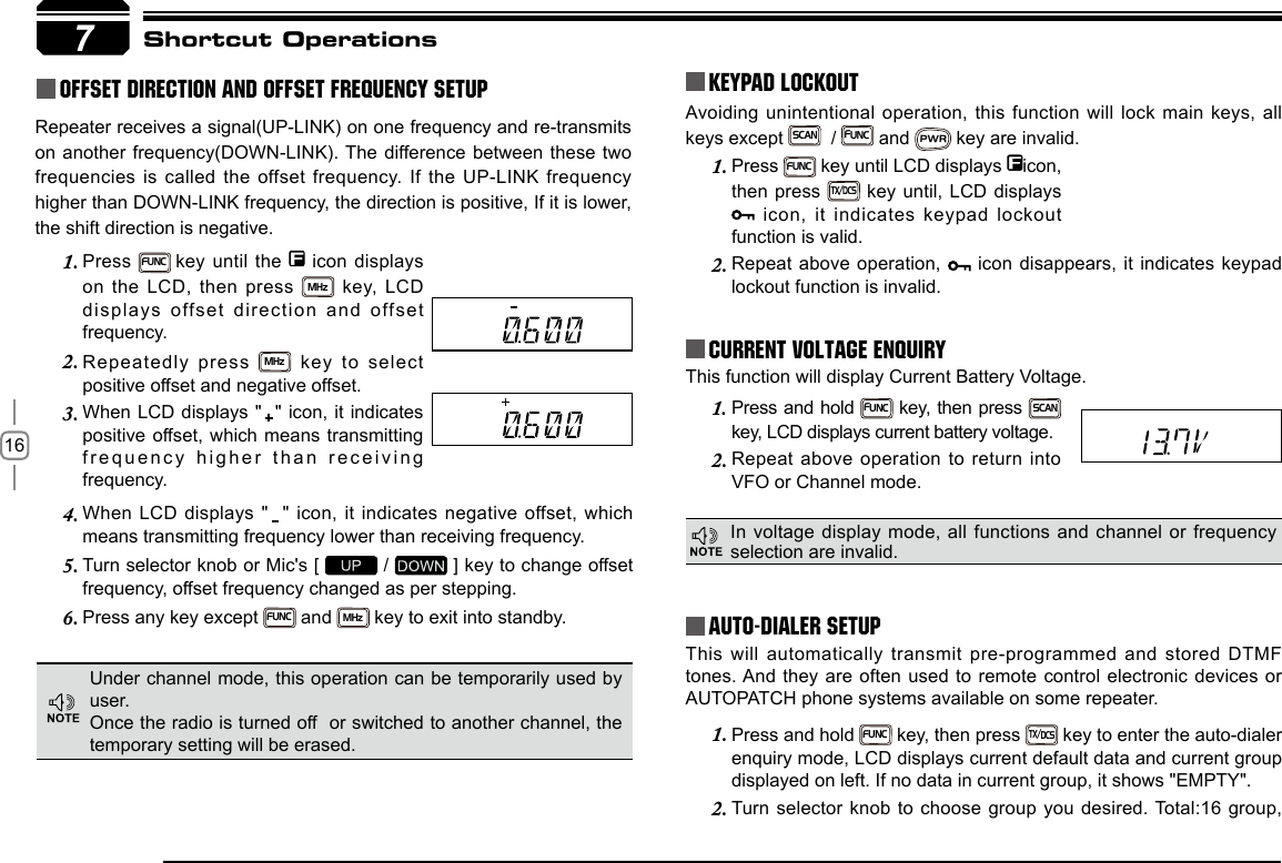 16Press 1. FUNC key until LCD displays  icon, then press TX/DCS key until, LCD displays  icon, it indicates keypad lockout function is valid.Repeat above operation, 2.   icon disappears, it indicates keypad lockout function is invalid.This will automatically transmit pre-programmed and stored DTMF tones. And they are often used to remote control electronic devices or AUTOPATCH phone systems available on some repeater.Press and hold 1. FUNC key, then press TX/DCS key to enter the auto-dialer enquiry mode, LCD displays current default data and current group displayed on left. If no data in current group, it shows &quot;EMPTY&quot;.Turn selector knob to choose group you desired. Total:16 group, 2. Press and hold 1. FUNC key, then press SCAN key, LCD displays current battery voltage.Repeat above operation to return into 2. VFO or Channel mode.When  LCD  displays  &quot;    &quot;  icon, it  indicates negative  offset, which 4. means transmitting frequency lower than receiving frequency.Turn selector knob or Mic&apos;s [ 5.   /   ] key to change offset frequency, offset frequency changed as per stepping.Press any key except 6. FUNC and MHz key to exit into standby.Press 1. FUNC key until the   icon displays on the LCD, then press MHz  key,  LCD displays offset direction and offset frequency.Repeatedly press 2. MHz key to select positive offset and negative offset.When LCD displays &quot;  &quot; icon, it indicates 3. positive offset, which means transmitting frequency higher than receiving frequency.7Avoiding unintentional operation, this function will  lock  main keys, all keys except SCAN  / FUNC and PWR key are invalid.KEYPAD LOCKOUTCurrent Voltage ENQUIRYAuto-Dialer SetupShortcut OperationsThis function will display Current Battery Voltage.Under channel mode, this operation can be temporarily used by user. Once the radio is turned off  or switched to another channel, the temporary setting will be erased.In voltage display mode, all functions and channel or frequency selection are invalid.Repeater receives a signal(UP-LINK) on one frequency and re-transmits on another frequency(DOWN-LINK). The difference between these two frequencies is called the offset frequency. If the UP-LINK frequency higher than DOWN-LINK frequency, the direction is positive, If it is lower, the shift direction is negative.Offset Direction and offset frequency setup