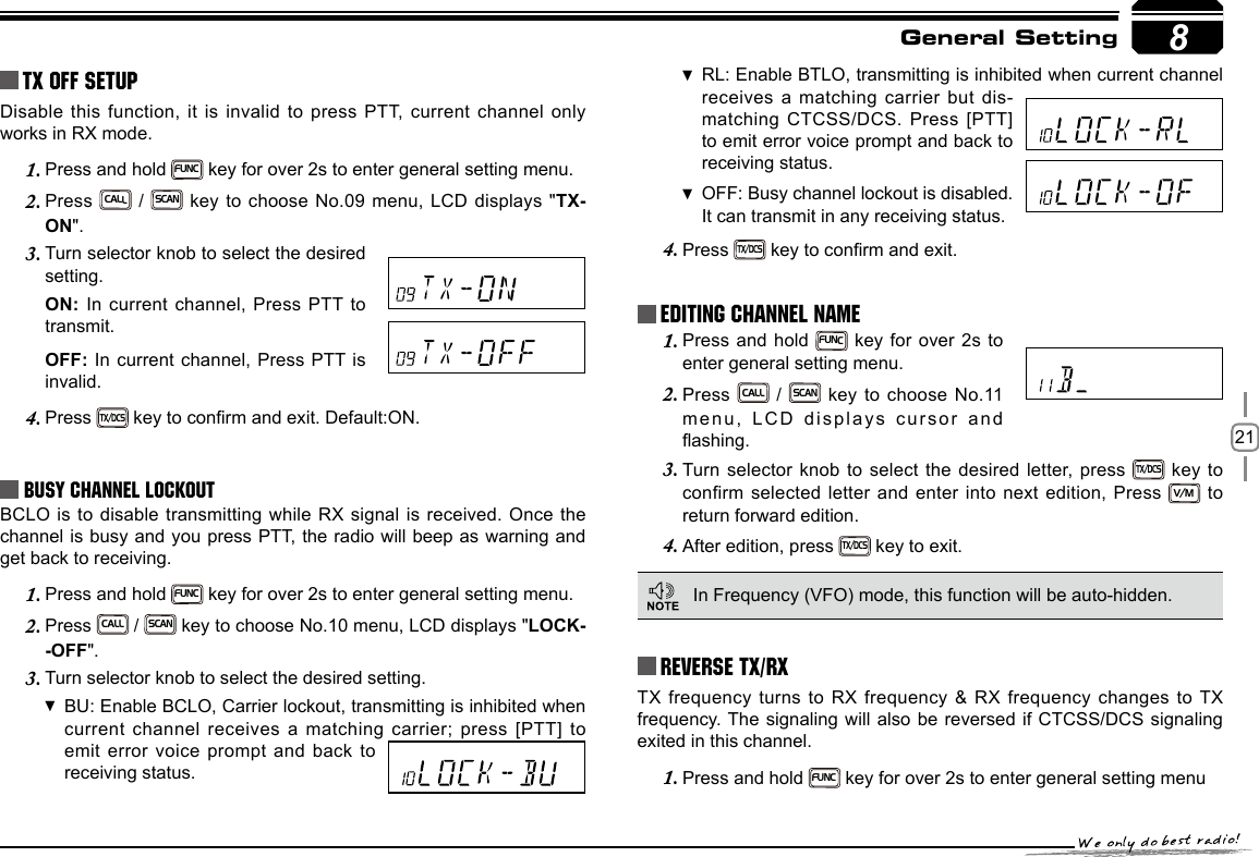 218TX OFF SETUPDisable this function, it is invalid to press PTT, current channel only works in RX mode.Press and hold 1. FUNC key for over 2s to enter general setting menu.Press 2. CALL / SCAN key to choose No.09 menu, LCD displays &quot;TX-ON&quot;.Turn selector knob to select the desired 3. setting.ON: In current channel, Press PTT to transmit. OFF: In current channel, Press PTT is invalid.Press 4. TX/DCS key to conrm and exit. Default:ON.Busy Channel LockoutBCLO is to disable transmitting while RX signal is received. Once the channel is busy and you press PTT, the radio will beep as warning and get back to receiving.Press and hold 1. FUNC key for over 2s to enter general setting menu.Press 2. CALL / SCAN key to choose No.10 menu, LCD displays &quot;LOCK--OFF&quot;.Turn selector knob to select the desired setting.3. BU: Enable  BCLO, Carrier lockout, transmitting is inhibited when current channel receives a matching carrier; press [PTT] to emit error voice prompt and back to receiving status.RL: Enable  BTLO, transmitting is inhibited when current channel receives a matching carrier but dis-matching CTCSS/DCS. Press [PTT] to emit error voice prompt and back to receiving status.OFF:  Busy channel lockout is disabled.It can transmit in any receiving status.Press 4. TX/DCS key to conrm and exit.Press and hold 1. FUNC key for over 2s to enter general setting menu.Press 2. CALL / SCAN key to choose No.11 menu, LCD displays cursor and ashing.Turn selector knob to select the desired letter, press 3. TX/DCS key  to confirm selected letter and enter into next edition, Press V/M to return forward edition.After edition, press 4. TX/DCS key to exit.Reverse TX/RXGeneral SettingEditing Channel NAME In Frequency (VFO) mode, this function will be auto-hidden.TX frequency turns to RX frequency &amp; RX frequency changes to TX frequency. The signaling will also be reversed if CTCSS/DCS signaling exited in this channel.Press and hold 1. FUNC key for over 2s to enter general setting menu