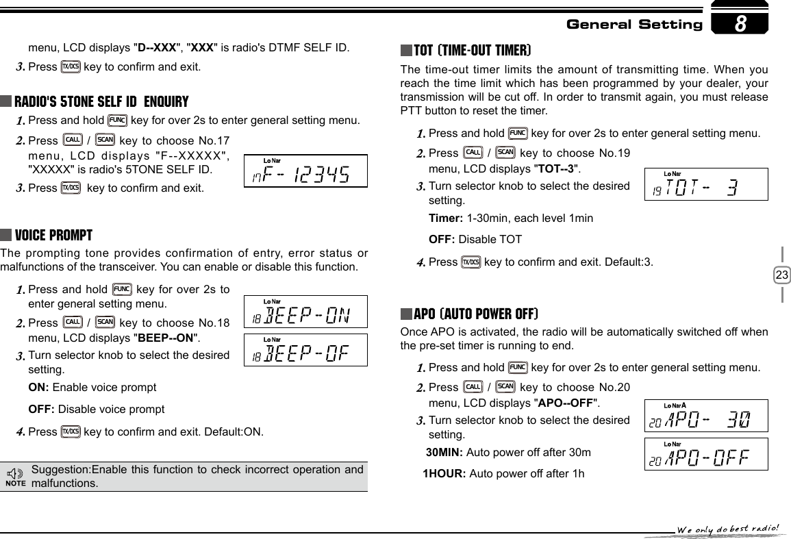 238menu, LCD displays &quot;D--XXX&quot;, &quot;XXX&quot; is radio&apos;s DTMF SELF ID. Press 3. TX/DCS key to conrm and exit.Radio&apos;s 5TONE SELF ID  ENQUIRYPress and hold 1. FUNC key for over 2s to enter general setting menu.Press 2. CALL / SCAN key to choose No.17 menu, LCD displays &quot;F--XXXXX&quot;, &quot;XXXXX&quot; is radio&apos;s 5TONE SELF ID. Press 3. TX/DCS  key to conrm and exit.Voice PromptThe prompting tone provides confirmation of entry, error status or malfunctions of the transceiver. You can enable or disable this function.Press and hold 1. FUNC key for over 2s to enter general setting menu.Press 2. CALL / SCAN key to choose No.18 menu, LCD displays &quot;BEEP--ON&quot;.Turn selector knob to select the desired 3. setting.ON: Enable voice promptOFF: Disable voice promptPress 4. TX/DCS key to conrm and exit. Default:ON.TOT (Time-out timer)The time-out timer limits the amount of transmitting time. When you reach the time limit which has been programmed by your dealer, your transmission will be cut off. In order to transmit again, you must release PTT button to reset the timer.Press and hold 1. FUNC key for over 2s to enter general setting menu.Press 2. CALL / SCAN key to choose No.19 menu, LCD displays &quot;TOT--3&quot;.Turn selector knob to select the desired 3. setting.Timer: 1-30min, each level 1min OFF: Disable TOTPress 4. TX/DCS key to conrm and exit. Default:3.APO (Auto power off)Once APO is activated, the radio will be automatically switched off when the pre-set timer is running to end.Press and hold 1. FUNC key for over 2s to enter general setting menu.Press 2. CALL / SCAN key to choose No.20 menu, LCD displays &quot;APO--OFF&quot;.Turn selector knob to select the desired 3. setting.        30MIN: Auto power off after 30m       1HOUR: Auto power off after 1hGeneral SettingSuggestion:Enable this function to check incorrect operation  and malfunctions.