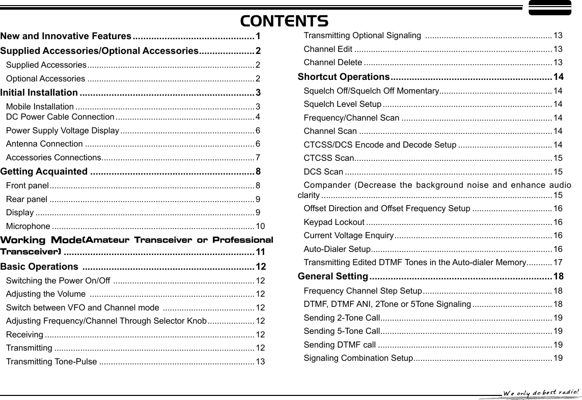 CONTENTSNew and Innovative Features ..............................................1Supplied Accessories/Optional Accessories .....................2Supplied Accessories .......................................................................2Optional Accessories .......................................................................2Initial Installation ..................................................................3Mobile Installation ............................................................................3     DC Power Cable Connection ...........................................................4Power Supply Voltage Display .........................................................6Antenna Connection ........................................................................6Accessories Connections .................................................................7Getting Acquainted ..............................................................8Front panel .......................................................................................8Rear panel .......................................................................................9Display .............................................................................................9Microphone ......................................................................................10Working  Mode(Amateur  Transceiver  or  Professional Transceiver)  ........................................................................11Basic Operations  .................................................................12Switching the Power On/Off  ............................................................12Adjusting the Volume  ......................................................................12Switch between VFO and Channel mode  ....................................... 12Adjusting Frequency/Channel Through Selector Knob ....................12Receiving .........................................................................................12Transmitting .....................................................................................12Transmitting Tone-Pulse ..................................................................13Transmitting Optional Signaling  ......................................................13Channel Edit ....................................................................................13Channel Delete ................................................................................13Shortcut Operations .............................................................14Squelch Off/Squelch Off Momentary................................................14Squelch Level Setup ........................................................................14Frequency/Channel Scan ................................................................14Channel Scan ..................................................................................14CTCSS/DCS Encode and Decode Setup ........................................14CTCSS Scan ....................................................................................15DCS Scan ........................................................................................15 Compander (Decrease the background noise and enhance audio clarity ..................................................................................................15Offset Direction and Offset Frequency Setup ..................................16Keypad Lockout ...............................................................................16Current Voltage Enquiry ...................................................................16Auto-Dialer Setup .............................................................................16Transmitting Edited DTMF Tones in the Auto-dialer Memory ...........17General Setting .....................................................................18Frequency Channel Step Setup .......................................................18DTMF, DTMF ANI, 2Tone or 5Tone Signaling ..................................18Sending 2-Tone Call .........................................................................19Sending 5-Tone Call .........................................................................19Sending DTMF call ..........................................................................19Signaling Combination Setup ...........................................................19