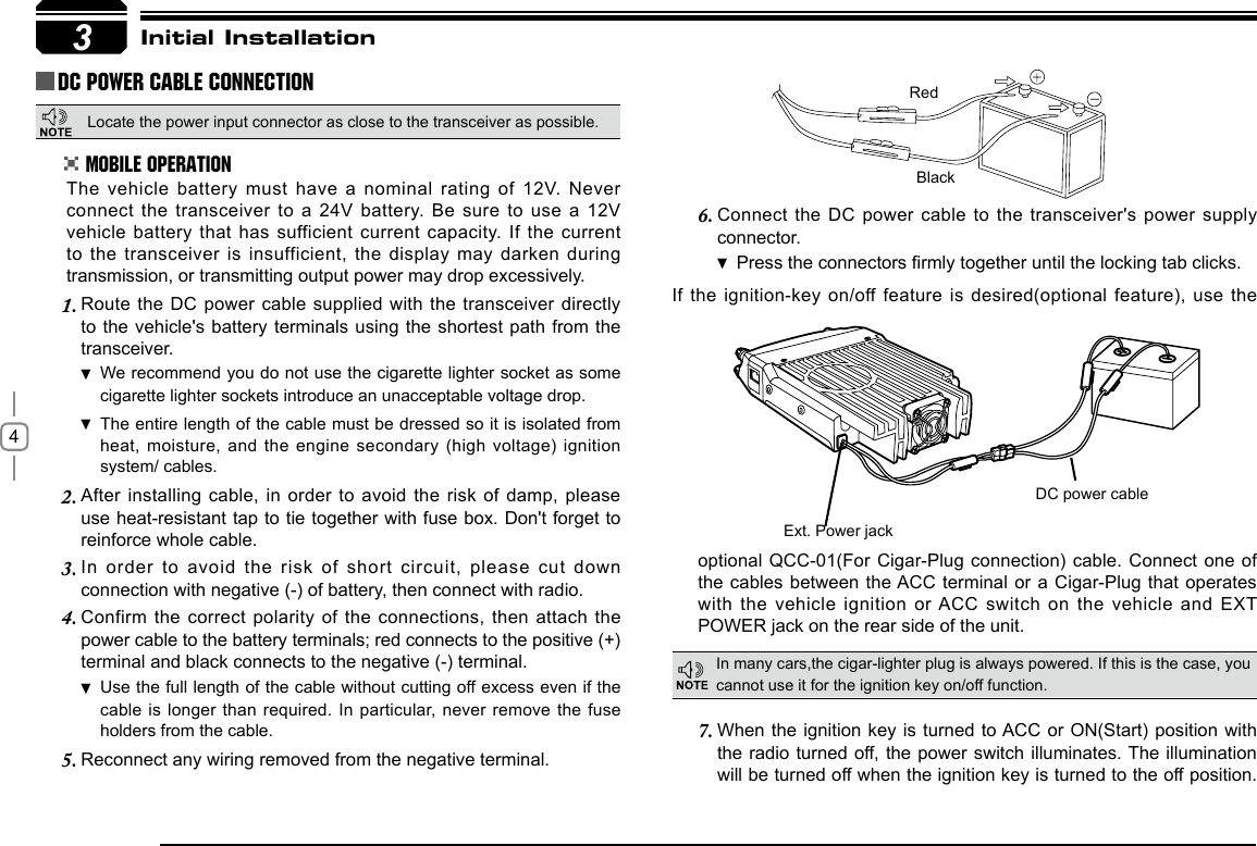 4Connect the DC power cable to the transceiver&apos;s power supply 6. connector.Press  the connectors rmly together until the locking tab clicks.If the ignition-key on/off feature is  desired(optional  feature), use the 3RedBlackExt. Power jackDC power cableInitial InstallationDC Power Cable ConnectionMobile OperationIn many cars,the cigar-lighter plug is always powered. If this is the case, you cannot use it for the ignition key on/off function.The vehicle battery must have a nominal rating of 12V. Never connect the transceiver to a 24V battery. Be sure to use a 12V vehicle battery that has sufficient current capacity. If the current to the transceiver is insufficient, the display may darken during transmission, or transmitting output power may drop excessively.When the ignition key is turned to ACC or ON(Start) position with 7. the radio turned off, the power switch illuminates. The illumination will be turned off when the ignition key is turned to the off position. Route the DC power cable supplied with the transceiver directly 1. to the vehicle&apos;s battery terminals using the shortest path from the transceiver.We recommend you do not use the cigarette lighter socket as  some cigarette lighter sockets introduce an unacceptable voltage drop.The entire length of the cable must be dressed so it is isolated from  heat, moisture, and the engine secondary  (high voltage) ignition system/ cables.After installing cable, in order to avoid the risk of damp, please 2. use heat-resistant tap to tie together with fuse box. Don&apos;t forget to reinforce whole cable.In  order  to  avoid  the  risk  of  short  circuit,  please  cut  down 3. connection with negative (-) of battery, then connect with radio.Confirm the correct polarity of the connections, then attach the 4. power cable to the battery terminals; red connects to the positive (+) terminal and black connects to the negative (-) terminal.Use the full length of the cable without cutting off excess even if  the cable is longer than required. In  particular, never remove the fuse holders from the cable.Reconnect any wiring removed from the negative terminal.5. optional QCC-01(For Cigar-Plug connection) cable. Connect one of the cables between the ACC terminal or a Cigar-Plug that operates with the vehicle ignition or ACC switch on the vehicle and EXT POWER jack on the rear side of the unit.Locate the power input connector as close to the transceiver as possible.